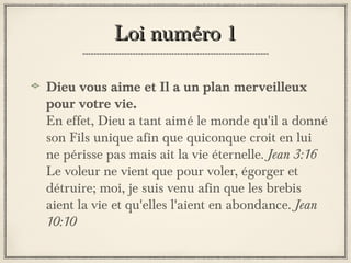 Loi numéro 1
Dieu vous aime et Il a un plan merveilleux
pour votre vie.
En effet, Dieu a tant aimé le monde qu'il a donné
son Fils unique afin que quiconque croit en lui
ne périsse pas mais ait la vie éternelle. Jean 3:16
Le voleur ne vient que pour voler, égorger et
détruire; moi, je suis venu afin que les brebis
aient la vie et qu'elles l'aient en abondance. Jean
10:10

 