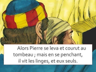 Alors Pierre se leva et courut au
tombeau ; mais en se penchant,
il vit les linges, et eux seuls.
 