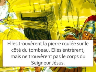Elles trouvèrent la pierre roulée sur le
côté du tombeau. Elles entrèrent,
mais ne trouvèrent pas le corps du
Seigneur Jésus.
 