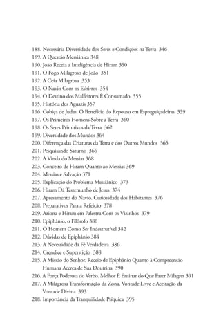 188. Necessária Diversidade dos Seres e Condições na Terra 346
189. A Questão Messiânica 348
190. João Receia a Inteligência de Hiram 350
191. O Fogo Milagroso de João 351
192. A Ceia Milagrosa 353
193. O Navio Com os Esbirros 354
194. O Destino dos Malfeitores É Consumado 355
195. História dos Aguazís 357
196. Cobiça de Judas. O Benefício do Repouso em Espreguiçadeiras 359
197. Os Primeiros Homens Sobre a Terra 360
198. Os Seres Primitivos da Terra 362
199. Diversidade dos Mundos 364
200. Diferença das Criaturas da Terra e dos Outros Mundos 365
201. Pesquisando Saturno 366
202. A Vinda do Messias 368
203. Conceito de Hiram Quanto ao Messias 369
204. Messias e Salvação 371
205. Explicação do Problema Messiânico 373
206. Hiram Dá Testemunho de Jesus 374
207. Apresamento do Navio. Curiosidade dos Habitantes 376
208. Preparativos Para a Refeição 378
209. Aziona e Hiram em Palestra Com os Vizinhos 379
210. Epiphânio, o Filósofo 380
211. O Homem Como Ser Indestrutível 382
212. Dúvidas de Epiphânio 384
213. A Necessidade da Fé Verdadeira 386
214. Crendice e Superstição 388
215. A Missão do Senhor. Receio de Epiphânio Quanto à Compreensão 	        	
     Humana Acerca de Sua Doutrina 390
216. A Força Poderosa do Verbo. Melhor É Ensinar do Que Fazer Milagres 391
217. A Milagrosa Transformação da Zona. Vontade Livre e Aceitação da 	    	
     Vontade Divina 393
218. Importância da Tranquilidade Psíquica 395
 