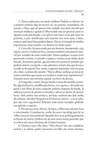 O Grande Evangelho de João – Volume V
                                                                     99


      2. Nunca aplicamos um meio maldoso! Poderia se afirmar ser
o próprio embuste algo de nocivo; eu, no entanto, responderia, até
mesmo a Deus, que tal apenas seria verdade caso fosse movido por
intenção maldosa e egoística! Observando não ser possível curar-se
alguém senão pela fraude, e eu aplicar esse único meio por amor ao
próximo, a pior mistificação será somente um meio justo e bom,
contra o qual nem Deus poderá objetar. Dar-te-ei exemplo de minhas
experiências como essênio e tu mesmo me darás razão!
      3. Certo dia, fui procurado por um homem, desesperado, cuja
esposa, jovem e realmente boa, contraíra moléstia unicamente curá-
vel por remédio de mim conhecido. Outro qualquer recurso teria
provocado a morte, e tornado o esposo a criatura mais infeliz deste
mundo. Acontecia, porém, que ela tinha tal aversão ao remédio que
preferia morrer a tomá-lo, e não adiantava insistir, fato que levou o
marido ao desespero! Tive, então, a seguinte inspiração; virei-me para
ela e disse, na frente do marido: “Não te aflijas; conheço centenas de
outros remédios que curam tua moléstia, ainda mais rapidamente!”
Externei assim uma mentira capital, em favor da doente.
      4. A segunda, e maior, foi que mudei o nome do remédio, juntei-
lhe algo inofensivo, modificando forma, cor e gosto; e, elevando seu
preço a três libras de ouro, ninguém poderia suspeitar da fraude. A
enferma aceitou de pronto o remédio e salvou-se dentro de poucas
horas. Mal contive um sorriso e, até hoje, nenhum dos dois soube
do embuste salvador! Pergunto se foi bom ou nocivo – e tu te calas,
por não teres argumento! Relatarei mais outro exemplo, pedindo
tua opinião a respeito.
      5. Há um ano atrás, faleceu, de lepra, a filha única de pais ricos
e conceituados. Casualmente, soube do caso e me dirigi para lá: os
velhos estavam inconsoláveis! Quando fitei mais prolongadamente
as feições da morta, lembrei-me de uma moça muito parecida, que
se achava em nosso Instituto de Criação humana.
      6. Chamei o pai e lhe disse: “Não chores! Sou um verdadeiro
essênio e te afirmo poder ressuscitar tua filha em nosso claustro,
 