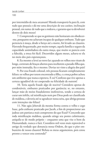 Jacob Lorber
100


por intermédio de meu arcanum! Manda transportá-la para lá, com
tudo que possuía e dá-me uma descrição de seu caráter, inclinação
pessoal, em suma: de tudo que a rodeava, e garanto que ta devolverei
dentro de dois meses!
     7. Compreende-se que os genitores não hesitaram em obedecer-
-me, porquanto me achavam incapaz de qualquer embuste. Tudo que
pertencia à moça, desde o berço até a morte, foi levado ao claustro.
Havendo frequentado, por muito tempo, aquela família e seguro da
capacidade assimiladora da outra moça, que muito se parecia com
a falecida, a troca foi fácil. Decorridos alguns meses, achava-se ela
no meio dos pais esperançosos.
     8. Eu mesmo a levei ao novo lar; quando os velhos nos viram de
longe, correram de braços abertos para receberem a pseudo-filha que,
por mim instruída, fez o mesmo. Devias ter visto a alegria dos pais!
     9. Por essa fraude colossal, três pessoas ficaram completamente
felizes: os velhos por terem encontrado a filha, e a moça pobre achou
um ambiente que nunca esperava. E eu? Confesso que tive apenas a
certeza agradável de ter cooperado na felicidade de outrem!
     10. Teria aquela fraude algo de nocivo? Considero apenas de
condenáveis, embustes praticados por ganância; se, no entanto,
lançar mão de meios fraudulentos inofensivos, tendo a certeza de
curar um infeliz, tal mistificação nem por Deus pode ser classificada
de maldosa, e deveria até se agradecer nossa seita, que abriga pessoas
com intenções tão felizes!
     11. Não agiu Jehovah da mesma forma contra o velho e cego
Isaac, pelo embuste praticado por Jacob, a fim de proporcionar aos
judeus um patriarca mais competente do que Esaú?! Concordo que
toda mistificação maldosa, quando atinge seu ponto culminante,
aniquila-se de modo próprio – enquanto uma que vise o bem da
Humanidade, nunca o fará. Considero mil vezes mais reprovável o
amigo da verdade que denuncia nossa Ordem, do que o pior em-
busteiro de nosso claustro! Refuta os meus argumentos, pois estou
pronto a vencer esta contenda!”
 
