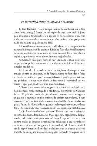 O Grande Evangelho de João – Volume V
                                                                      101


       49. DIFERENÇA ENTRE PRUDÊNCIA E EMBUSTE

     1. Diz Raphael: “Caro amigo, tenho de confessar ser difícil
discutir-se contigo! Partes do princípio de que todo meio é justo
pela intenção e finalidade; e eu apenas te posso afirmar que, com
toda tua boa vontade e intelecto apurado, estás errado, porquanto
nada assimilaste daquilo que te falei!
     2. Consideras apenas vantagens e felicidades terrenas, porquanto
não podes imaginar as do espírito. É fácil se fazer alguém feliz através
de mistificações; contudo, nada de bom ter-se-á feito para alma e
espírito, que muitas vezes são realmente prejudicados.
     3. Relataste-me alguns casos na tua vida; nada tenho a contrapor
ao primeiro, pois o tratamento da enferma não foi ludíbrio, mas
simples prudência.
     4. Diante de Deus, toda atitude e tentação ocultas representam
traição contra as criaturas, onde forçosamente sofrem dano físico
e moral. Se ocultares, porém, tuas palavras e gestos para auxiliares
teu próximo, muitas vezes cheio de fraquezas e inacessível por via
direta – ages por prudência mui recomendável.
     5. Se em todas as tuas atitudes, palavras e tentativas, se baseia uma
boa intenção, terás empregado a prudência, e o prêmio do Céu não
faltará. O primeiro exemplo que relataste pertence a essa categoria;
enquanto o segundo, muito embora de caráter benevolente, é bem
diverso; terás, com isto, dado um testemunho falso de vosso claustro
para o futuro da Humanidade, quando, pela cegueira comum, todas as
fontes de ouro se abrirão, e vosso Instituto alcançará riquezas fabulosas.
     6. Qual o efeito dos bens terrenos? Fazem com que as criaturas
se tornem altivas, dominadoras, frias, egoístas, orgulhosas, despre-
zando, odiando e perseguindo o próximo. Há pouco te externaste
contra todas as diversas organizações religiosas e seu sacerdócio;
demonstraste como castigam a Humanidade, de forma incrível,
sendo representantes dum deus e deixam que os outros para eles
trabalhem; entregam-se ao ócio completo, forçando os leigos a viver,
 