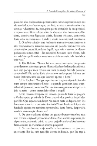 O Grande Evangelho de João – Volume V
                                                                   103


próximo ano, todos os teus pensamentos e desejos pecaminosos nos
são revelados, e sabemos que, por isso, atrairás a condenação e ira
divinas! Advertimos-te, pois, para que te abstenhas de tais pecados,
e faças um sacrifício vultoso a fim de abrandar a ira dos deuses; além
disto, conviria tua flagelação diária, durante três anos, com corda
forte sobre as costas nuas. E ai de ti se não cumprires tal penitência!
     3. O pobre coitado, que realmente nunca teve pensamentos e
atos condenadores, acreditar-vos-á ser um pecador que merece toda
condenação, prontificando-se àquilo que vós – servos de deuses
poderosos e oniscientes – lhe incutistes. Será isto justo e bom, pelo
teu critério equilibrado, e o meio – será abençoado pela finalidade
que visa?!”
     4. Diz Roklus: “Nunca foi essa nossa intenção, porquanto
consideramos somente a pobre Humanidade sofredora; desta forma,
não vejo por que meu recurso na troca da moça falecida possa ser
condenável! Não tenho ideia de como o mal se possa infiltrar em
nosso Instituto, uma vez que visamos apenas o Bem!”
     5. Diz Raphael: “Amigo, experimenta lançar o trigo selecionado
num campo inteiramente limpo – e quando germinar, verás quan-
tidade de joio entre o mesmo! Se tu e teus colegas semeais apenas o
joio na terra – como pretendeis colher o trigo?!
     6. Em todos os tempos e em todos os países da Terra foi pregada
a Verdade pura provinda de Deus, através dos profetas inspirados
por Ele. Que aspecto tem hoje? Na maior parte se depara com leis
humanas, mentiras e extorsões incríveis! Vosso Instituto foi por vós
fundado apenas em mentiras e pretendeis, desta forma, despertar a
verdade nos corações humanos?
     7. De que te adianta abrires um grande buraco em plena rua,
sem teres intenção de provocar acidentes?! Se à noite as pessoas por
aí passarem, acaso não cairão na cova, prejudicando-se? Assim como
fazes, atrairás as criaturas ao abismo psíquico!
     8. Se um doente, cuja moléstia desconheces, te procura,
entretanto lhe dás um remédio contra-indicado, que lhe traz a
 