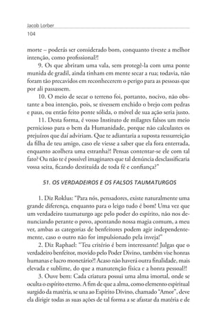 Jacob Lorber
104


morte – poderás ser considerado bom, conquanto tiveste a melhor
intenção, como profissional?!
     9. Os que abriram uma vala, sem protegê-la com uma ponte
munida de gradil, ainda tinham em mente secar a rua; todavia, não
foram tão precavidos em reconhecerem o perigo para as pessoas que
por ali passassem.
     10. O meio de secar o terreno foi, portanto, nocivo, não obs-
tante a boa intenção, pois, se tivessem enchido o brejo com pedras
e paus, ou então feito ponte sólida, o móvel de sua ação seria justo.
     11. Desta forma, é vosso Instituto de milagres falsos um meio
pernicioso para o bem da Humanidade, porque não calculastes os
prejuízos que daí adviriam. Que te adiantaria a suposta ressurreição
da filha de teu amigo, caso ele viesse a saber que ela fora enterrada,
enquanto acolhera uma estranha?! Pensas contentar-se ele com tal
fato? Ou não te é possível imaginares que tal denúncia desclassificaria
vossa seita, ficando destituída de toda fé e confiança?”

       51. OS VERDADEIROS E OS FALSOS TAUMATURGOS

     1. Diz Roklus: “Para nós, pensadores, existe naturalmente uma
grande diferença, enquanto para o leigo tudo é bom! Uma vez que
um verdadeiro taumaturgo age pelo poder do espírito, não nos de-
nunciando perante o povo, apontando nossa magia comum, a meu
ver, ambas as categorias de benfeitores podem agir independente-
mente, caso o outro não for impulsionado pela inveja!”
     2. Diz Raphael: “Teu critério é bem interessante! Julgas que o
verdadeiro benfeitor, movido pelo Poder Divino, também vise honras
humanas e lucro monetário?! Acaso não haverá outra finalidade, mais
elevada e sublime, do que a manutenção física e a honra pessoal?!
     3. Ouve bem: Cada criatura possui uma alma imortal, onde se
oculta o espírito eterno. A fim de que a alma, como elemento espiritual
surgido da matéria, se una ao Espírito Divino, chamado “Amor”, deve
ela dirigir todas as suas ações de tal forma a se afastar da matéria e de
 