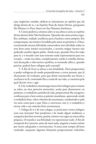 O Grande Evangelho de João – Volume V
                                                                  105


suas exigências variadas, dedicar-se unicamente ao espírito que ela
abriga dentro de si, e ao Espírito Puro do Amor Divino, porquanto
Ele Mesmo é o Puro Amor em Sua Natureza Intrínseca.
     4. Como poderia a criatura saber se sua alma se uniu ao espírito
divino dentro dela? Mui facilmente. Quando não mais sentires orgu-
lho, ambição, vaidade, tendência para a luxúria e amor-próprio. Em
compensação, teu íntimo é invadido pelo amor ao próximo e a Deus,
constituindo imensa felicidade comovedora teres dividido todos os
teus bens entre irmãos necessitados, e sentires mágoa imensa não
podendo auxiliar algum pobre. Ainda mais, quando Deus for tudo
para ti, e o mundo com seus tesouros nada representarem para teu
coração – então tua alma, completamente unida à centelha divina,
terá alcançado a vida eterna e perfeita, se tornando sábia e, quando
preciso, poderá fazer milagres pela vontade!
     5. A fim de levar as almas a esta finalidade, Deus proporciona
o poder milagroso de modo preponderante a certas pessoas, que já
alcançaram tal evolução, para que deem testemunho aos fracos e
vacilantes na fé, ensinando-lhes a razão de sua vida, e a maneira pela
qual devem viver e agir.
     6. Um verdadeiro taumaturgo nunca fará milagres para extasiar
os tolos, ou tirar proveito monetário, senão para demonstrar, ao
próximo, o verdadeiro caminho da vida, proporcionar-lhe coragem e
confiança para a luta contra as paixões mundanas, apontando ainda
a verdadeira base, valor e destino da encarnação, conduzindo-o pela
via mais curta para o que Deus o convocou, isto é: a verdadeira e
eterna vida e sua máxima bem-aventurança.
     7. Indaga de ti e de teus colegas, se praticastes vossos milagres
com essa intenção! Sois prudentes e de modo algum maldosos; a
conquista dos bens terrenos, porém, tornou-vos cegos na vossa esfera
psíquica. O mundo e sua felicidade vos representam tudo. A fim de
conquistá-los é preciso, antes de mais nada, angariar a maior estima
por meios adequados e convincentes. A arma nem sempre dá bom
resultado, enquanto algumas feitiçarias proporcionam vislumbre
 