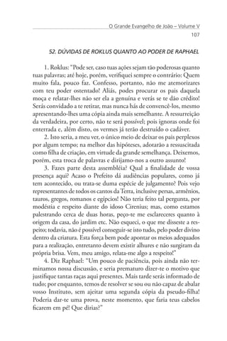 O Grande Evangelho de João – Volume V
                                                                    107


      52. DÚVIDAS DE ROKLUS QUANTO AO PODER DE RAPHAEL

     1. Roklus: “Pode ser, caso tuas ações sejam tão poderosas quanto
tuas palavras; até hoje, porém, verifiquei sempre o contrário: Quem
muito fala, pouco faz. Confesso, portanto, não me atemorizares
com teu poder ostentado! Aliás, podes procurar os pais daquela
moça e relatar-lhes não ser ela a genuína e verás se te dão crédito!
Serás convidado a te retirar, mas nunca hás de convencê-los, mesmo
apresentando-lhes uma cópia ainda mais semelhante. A ressurreição
da verdadeira, por certo, não te será possível; pois ignoras onde foi
enterrada e, além disto, os vermes já terão destruído o cadáver.
     2. Isto seria, a meu ver, o único meio de deixar os pais perplexos
por algum tempo; na melhor das hipóteses, adotarão a ressuscitada
como filha de criação, em virtude da grande semelhança. Deixemos,
porém, esta troca de palavras e dirijamo-nos a outro assunto!
     3. Fazes parte desta assembléia? Qual a finalidade de vossa
presença aqui? Acaso o Prefeito dá audiências populares, como já
tem acontecido, ou trata-se duma espécie de julgamento? Pois vejo
representantes de todos os cantos da Terra, inclusive persas, armênios,
tauros, gregos, romanos e egípcios! Não teria feito tal pergunta, por
modéstia e respeito diante do idoso Cirenius; mas, como estamos
palestrando cerca de duas horas, peço-te me esclareceres quanto à
origem da casa, do jardim etc. Não esqueci, o que me disseste a res-
peito; todavia, não é possível conseguir-se isto tudo, pelo poder divino
dentro da criatura. Esta força bem pode apontar os meios adequados
para a realização, entretanto devem existir alhures e não surgiram da
própria brisa. Vem, meu amigo, relata-me algo a respeito!”
     4. Diz Raphael: “Um pouco de paciência, pois ainda não ter-
minamos nossa discussão, e seria prematuro dizer-te o motivo que
justifique tantas raças aqui presentes. Mais tarde serás informado de
tudo; por enquanto, temos de resolver se sou ou não capaz de abalar
vosso Instituto, sem ajeitar uma segunda cópia da pseudo-filha!
Poderia dar-te uma prova, neste momento, que faria teus cabelos
ficarem em pé! Que dirias?”
 