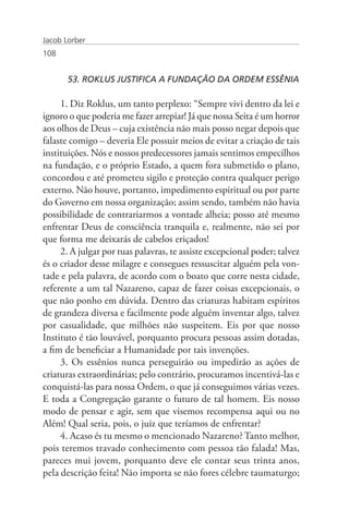 Jacob Lorber
108


       53. ROKLUS JUSTIFICA A FUNDAÇÃO DA ORDEM ESSÊNIA

     1. Diz Roklus, um tanto perplexo: “Sempre vivi dentro da lei e
ignoro o que poderia me fazer arrepiar! Já que nossa Seita é um horror
aos olhos de Deus – cuja existência não mais posso negar depois que
falaste comigo – deveria Ele possuir meios de evitar a criação de tais
instituições. Nós e nossos predecessores jamais sentimos empecilhos
na fundação, e o próprio Estado, a quem fora submetido o plano,
concordou e até prometeu sigilo e proteção contra qualquer perigo
externo. Não houve, portanto, impedimento espiritual ou por parte
do Governo em nossa organização; assim sendo, também não havia
possibilidade de contrariarmos a vontade alheia; posso até mesmo
enfrentar Deus de consciência tranquila e, realmente, não sei por
que forma me deixarás de cabelos eriçados!
     2. A julgar por tuas palavras, te assiste excepcional poder; talvez
és o criador desse milagre e consegues ressuscitar alguém pela von-
tade e pela palavra, de acordo com o boato que corre nesta cidade,
referente a um tal Nazareno, capaz de fazer coisas excepcionais, o
que não ponho em dúvida. Dentro das criaturas habitam espíritos
de grandeza diversa e facilmente pode alguém inventar algo, talvez
por casualidade, que milhões não suspeitem. Eis por que nosso
Instituto é tão louvável, porquanto procura pessoas assim dotadas,
a fim de beneficiar a Humanidade por tais invenções.
     3. Os essênios nunca perseguirão ou impedirão as ações de
criaturas extraordinárias; pelo contrário, procuramos incentivá-las e
conquistá-las para nossa Ordem, o que já conseguimos várias vezes.
E toda a Congregação garante o futuro de tal homem. Eis nosso
modo de pensar e agir, sem que visemos recompensa aqui ou no
Além! Qual seria, pois, o juiz que teríamos de enfrentar?
     4. Acaso és tu mesmo o mencionado Nazareno? Tanto melhor,
pois teremos travado conhecimento com pessoa tão falada! Mas,
pareces mui jovem, porquanto deve ele contar seus trinta anos,
pela descrição feita! Não importa se não fores célebre taumaturgo;
 