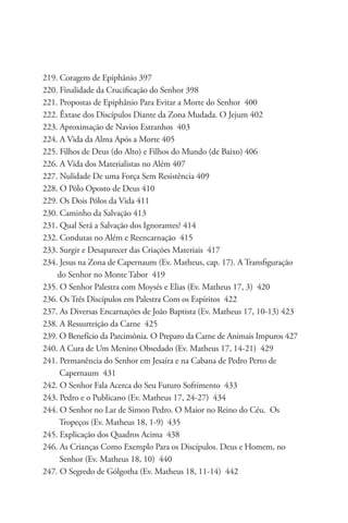 219. Coragem de Epiphânio 397
220. Finalidade da Crucificação do Senhor 398
221. Propostas de Epiphânio Para Evitar a Morte do Senhor 400
222. Êxtase dos Discípulos Diante da Zona Mudada. O Jejum 402
223. Aproximação de Navios Estranhos 403
224. A Vida da Alma Após a Morte 405
225. Filhos de Deus (do Alto) e Filhos do Mundo (de Baixo) 406
226. A Vida dos Materialistas no Além 407
227. Nulidade De uma Força Sem Resistência 409
228. O Pólo Oposto de Deus 410
229. Os Dois Pólos da Vida 411
230. Caminho da Salvação 413
231. Qual Será a Salvação dos Ignorantes? 414
232. Condutas no Além e Reencarnação 415
233. Surgir e Desaparecer das Criações Materiais 417
234. Jesus na Zona de Capernaum (Ev. Matheus, cap. 17). A Transfiguração 		
    do Senhor no Monte Tabor 419
235. O Senhor Palestra com Moysés e Elias (Ev. Matheus 17, 3) 420
236. Os Três Discípulos em Palestra Com os Espíritos 422
237. As Diversas Encarnações de João Baptista (Ev. Matheus 17, 10-13) 423
238. A Ressurreição da Carne 425
239. O Benefício da Parcimônia. O Preparo da Carne de Animais Impuros 427
240. A Cura de Um Menino Obsedado (Ev. Matheus 17, 14-21) 429
241. Permanência do Senhor em Jesaíra e na Cabana de Pedro Perto de 		
     Capernaum 431
242. O Senhor Fala Acerca do Seu Futuro Sofrimento 433
243. Pedro e o Publicano (Ev. Matheus 17, 24-27) 434
244. O Senhor no Lar de Simon Pedro. O Maior no Reino do Céu. Os 	 	
     Tropeços (Ev. Matheus 18, 1-9) 435
245. Explicação dos Quadros Acima 438
246. As Crianças Como Exemplo Para os Discípulos. Deus e Homem, no 		
     Senhor (Ev. Matheus 18, 10) 440
247. O Segredo de Gólgotha (Ev. Matheus 18, 11-14) 442
 