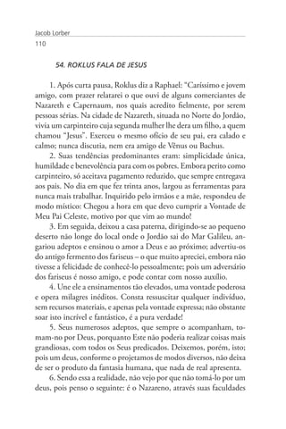 Jacob Lorber
110


       54. ROKLUS FALA DE JESUS

     1. Após curta pausa, Roklus diz a Raphael: “Caríssimo e jovem
amigo, com prazer relatarei o que ouvi de alguns comerciantes de
Nazareth e Capernaum, nos quais acredito fielmente, por serem
pessoas sérias. Na cidade de Nazareth, situada no Norte do Jordão,
vivia um carpinteiro cuja segunda mulher lhe dera um filho, a quem
chamou “Jesus”. Exerceu o mesmo ofício de seu pai, era calado e
calmo; nunca discutia, nem era amigo de Vênus ou Bachus.
     2. Suas tendências predominantes eram: simplicidade única,
humildade e benevolência para com os pobres. Embora perito como
carpinteiro, só aceitava pagamento reduzido, que sempre entregava
aos pais. No dia em que fez trinta anos, largou as ferramentas para
nunca mais trabalhar. Inquirido pelo irmãos e a mãe, respondeu de
modo místico: Chegou a hora em que devo cumprir a Vontade de
Meu Pai Celeste, motivo por que vim ao mundo!
     3. Em seguida, deixou a casa paterna, dirigindo-se ao pequeno
deserto não longe do local onde o Jordão sai do Mar Galileu, an-
gariou adeptos e ensinou o amor a Deus e ao próximo; advertiu-os
do antigo fermento dos fariseus – o que muito apreciei, embora não
tivesse a felicidade de conhecê-lo pessoalmente; pois um adversário
dos fariseus é nosso amigo, e pode contar com nosso auxílio.
     4. Une ele a ensinamentos tão elevados, uma vontade poderosa
e opera milagres inéditos. Consta ressuscitar qualquer indivíduo,
sem recursos materiais, e apenas pela vontade expressa; não obstante
soar isto incrível e fantástico, é a pura verdade!
     5. Seus numerosos adeptos, que sempre o acompanham, to-
mam-no por Deus, porquanto Este não poderia realizar coisas mais
grandiosas, com todos os Seus predicados. Deixemos, porém, isto;
pois um deus, conforme o projetamos de modos diversos, não deixa
de ser o produto da fantasia humana, que nada de real apresenta.
     6. Sendo essa a realidade, não vejo por que não tomá-lo por um
deus, pois penso o seguinte: é o Nazareno, através suas faculdades
 