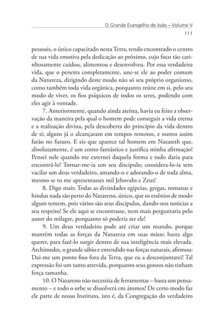 O Grande Evangelho de João – Volume V
                                                                111


pessoais, o único capacitado nesta Terra, tendo encontrado o centro
de sua vida emotiva pela dedicação ao próximo, cujo foco tão cari-
nhosamente cuidou, alimentou e desenvolveu. Por essa verdadeira
vida, que o penetra completamente, une-se ele ao poder comum
da Natureza, dirigindo deste modo não só seu próprio organismo,
como também toda vida orgânica, porquanto reúne em si, pelo seu
modo de viver, os fios psíquicos de todos os seres, podendo com
eles agir à vontade.
     7. Anteriormente, quando ainda ateísta, havia eu feito a obser-
vação da maneira pela qual o homem pode conseguir a vida eterna
e a realização divina, pela descoberta do princípio da vida dentro
de si; alguns já o alcançaram em tempos remotos, e outros assim
farão no futuro. E eis que aparece tal homem em Nazareth que,
absolutamente, é um conto fantástico e justifica minha afirmação!
Pensei nele quando me externei daquela forma e tudo daria para
encontrá-lo! Tornar-me-ia um seu discípulo; considera-lo-ia sem
vacilar um deus verdadeiro, amando-o e adorando-o de toda alma,
mesmo se tu me apresentasses mil Jehovahs e Zeus!
     8. Digo mais: Todas as divindades egípcias, gregas, romanas e
hindus nada são perto do Nazareno, único, que os essênios de modo
algum temem, pois vários são seus discípulos, dando-nos notícias a
seu respeito! Se ele aqui se encontrasse, nem mais perguntaria pelo
autor do milagre, porquanto só poderia ser ele!
     9. Um deus verdadeiro pode até criar um mundo, porque
mantém todas as forças da Natureza em suas mãos; basta algo
querer, para fazê-lo surgir dentro de sua inteligência mais elevada.
Archimedes, o grande sábio e entendido nas forças naturais, afirmou:
Dai-me um ponto fixo fora da Terra, que eu a desconjuntarei! Tal
expressão foi um tanto atrevida, porquanto seus gonzos não tinham
força tamanha.
     10. O Nazareno não necessita de ferramentas – basta um pensa-
mento – e todo o orbe se dissolverá em átomos! De certo modo faz
ele parte de nosso Instituto, isto é, da Congregação do verdadeiro
 