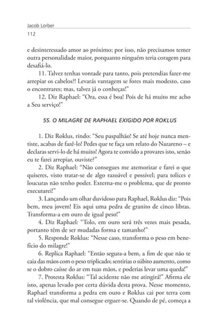 Jacob Lorber
112


e desinteressado amor ao próximo; por isso, não precisamos temer
outra personalidade maior, porquanto ninguém teria coragem para
desafiá-lo.
     11. Talvez tenhas vontade para tanto, pois pretendias fazer-me
arrepiar os cabelos?! Levarás vantagem se fores mais modesto, caso
o encontrares; mas, talvez já o conheças!”
     12. Diz Raphael: “Ora, essa é boa! Pois de há muito me acho
a Seu serviço!”

       55. O MILAGRE DE RAPHAEL EXIGIDO POR ROKLUS

      1. Diz Roklus, rindo: “Seu paspalhão! Se até hoje nunca men-
tiste, acabas de fazê-lo! Pedes que te faça um relato do Nazareno – e
declaras servi-lo de há muito! Agora te convido a provares isto, senão
eu te farei arrepiar, ouviste?”
      2. Diz Raphael: “Não consegues me atemorizar e farei o que
quiseres, visto tratar-se de algo razoável e possível; para tolices e
loucuras não tenho poder. Externa-me o problema, que de pronto
executarei!”
      3. Lançando um olhar duvidoso para Raphael, Roklus diz: “Pois
bem, meu jovem! Eis aqui uma pedra de granito de cinco libras.
Transforma-a em ouro de igual peso!”
      4. Diz Raphael: “Tolo, em ouro será três vezes mais pesada,
portanto têm de ser mudadas forma e tamanho!”
      5. Responde Roklus: “Nesse caso, transforma o peso em bene-
fício do milagre!”
      6. Replica Raphael: “Então segura-a bem, a fim de que não te
caia das mãos com o peso triplicado; sentirias o súbito aumento, como
se o dobro caísse do ar em tuas mãos, e poderias levar uma queda!”
      7. Protesta Roklus: “Tal acidente não me atingirá!” Afirma ele
isto, apenas levado por certa dúvida desta prova. Nesse momento,
Raphael transforma a pedra em ouro e Roklus cai por terra com
tal violência, que mal consegue erguer-se. Quando de pé, começa a
 