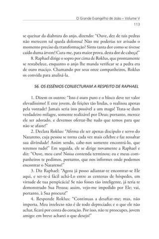 O Grande Evangelho de João – Volume V
                                                                  113


se queixar da diabrura do anjo, dizendo: “Ouve, dez de tais pedras
não merecem tal queda dolorosa! Não me poderias ter avisado o
momento preciso da transformação? Sinto tanta dor como se tivesse
caído duma árvore! Cura-me, para maior prova, desta dor de cabeça!”
     8. Raphael dirige o sopro por cima de Roklus, que prontamente
se restabelece, enquanto o anjo lhe manda verificar se a pedra era
de ouro maciço. Chamando por seus onze companheiros, Roklus
os convida para analisá-la.

      56. OS ESSÊNIOS CONJECTURAM A RESPEITO DE RAPHAEL

     1. Dizem os outros: “Isto é ouro puro e o bloco deve ter valor
elevadíssimo! E este jovem, de feições tão lindas, o realizou apenas
pela vontade? Jamais seria isto possível a um mago! Trata-se dum
verdadeiro milagre, somente realizável por Deus; portanto, merece
ele ser adorado, e devemos ofertar-lhe tudo que temos para que
não se afaste!”
     2. Declara Roklus: “Afirma ele ser apenas discípulo e servo do
Nazareno, cuja pessoa se torna cada vez mais célebre e faz ressaltar
sua divindade! Assim sendo, cabe-nos somente encontrá-lo, que
teremos tudo!” Em seguida, ele se dirige novamente a Raphael e
diz: “Ouve, meu caro! Nossa contenda terminou; eu e meus com-
panheiros te pedimos, portanto, que nos informes onde podemos
encontrar o Nazareno!”
     3. Diz Raphael: “Agora já posso adiantar-te encontrar-se Ele
aqui, e ser-te-á fácil achá-Lo entre as centenas de hóspedes, em
virtude de tua perspicácia! Se não fosses tão inteligente, já teria te
demonstrado Sua Pessoa; assim, vejo-me impedido por Ele; vai,
portanto, à Sua procura!”
     4. Responde Roklus: “Continuas a desafiar-me; mas, não
importa. Meu intelecto não é de todo depreciado; e o que ele não
achar, ficará por conta do coração. Por isso, não te preocupes, jovem
amigo: em breve acharei o que desejo!”
 