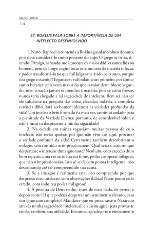 Jacob Lorber
114


       57. ROKLUS FALA SOBRE A IMPORTÂNCIA DE UM
       	 INTELECTO DESENVOLVIDO

      1. Nisto, Raphael recomenda a Roklus guardar o bloco de ouro,
pois deve considerá-lo como presente do anjo. O grego se irrita, di-
zendo: “Amigo, achando-me à procura da maior dádiva concedida ao
homem, nem de longe cogito tocar este montão de matéria infecta,
e podes transformá-lo no que foi! Julgas-me ávido pelo ouro, porque
sou grego e essênio?! Enganas-te redondamente; primeiro, por contar
como herança cem vezes maior do que o valor deste bloco; segun-
do, meu coração jamais se prendeu à matéria, pois se assim fizesse,
nunca teria chegado a tal sagacidade de intelecto. Bem sei não ser
ele suficiente na pesquisa das coisas elevadas; todavia, a completa
carência dificultará ao homem alcançar as verdades profundas da
vida! Um intelecto bem formado é a meu ver, caminho andado para
a plenitude da Verdade Divina; portanto, de considerável valor, e
não é justo tu desprezares a minha sagacidade!
      2. Na cidade em ruínas vagueiam muitas pessoas de cujo
intelecto não terias queixa; por que não vêm até aqui, procurar
a verdade profunda da vida? Certamente também descobriram o
milagre, sem contudo se impressionarem! Qual seria o assunto que
despertasse o interesse dum ignorante? Nenhum, com exceção dum
bom repasto; uma vez satisfeita sua fome, podes até operar milagres,
que não o impressionarão. Isto só se dá com pessoa inteligente, não
descansando até ter compreendido sua causa.
      3. Se a situação é realmente esta, não compreendo por que
desprezas meu intelecto, com observações dúbias! Neste ponto estás
errado, com todo teu poder milagroso!
      4. À procura de Deus tenho, antes de mais nada, de pensar e
depois sentir! O que poderia despertar um sentimento elevado, caso
sou ignorante completo? Mandaste que eu procurasse o Nazareno
através minha sagacidade intelectual; eu assim agirei para provar-te
ter ele, também, sua utilidade. Em suma, agradeço-te o ensinamento
 