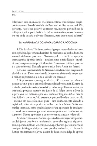Jacob Lorber
116


tolamente, caso ensinasse às criaturas mentira e mistificação, exigin-
do aceitarem a Luz da Verdade e o Bem sem análise intelectual! Vês,
portanto, não te ser possível contestar-me, mesmo por milhões de
milagres; queira, pois, desistir da crítica ao meu intelecto e demons-
tra-me onde se acha o divino Nazareno, para que o possa adorar!”

       58. A INFLUÊNCIA DO AMOR SOBRE O RACIOCÍNIO

      1. Diz Raphael: “Exaltas-te sobre algo que pretendes incutir-me;
como podes julgar ser eu adversário do raciocínio equilibrado?! Se te
aconselhei deveres procurar o Nazareno pelo teu intelecto aguçado,
queria apenas apontar ser ele – ainda mesmo o mais lúcido – insufi-
ciente, porquanto compete à alma, isto é, ao amor, iniciar a procura
e o conhecimento Daquele que é o mais Puro Amor em Pessoa!
      2. Nem a Personalidade do Nazareno, ainda mesmo tu querendo
elevá-Lo a um Deus, em virtude de teu entusiasmo de mago, tem
a menor importância, e sim, a voz de teu coração!
      3. Se possuísses o justo grau afetivo já O terias encontrado sem
perguntar-me, pois o amor facilmente descobre o amor. Dentro de
ti ainda predomina o intelecto frio, embora equilibrado, razão por
que ainda procuras Aquele, tão junto de ti! Julgas ser eu a favor da
superstição tão cultivada por vós, essênios? Enganas-te! Se falo da
insuficiência do raciocínio externo, é porque lhe deve ser acrescido
– mesmo em sua esfera mais pura – um conhecimento elevado e
espiritual, a fim de se poder assimilar o mais sublime. Se foi esta
minha intenção, como podes alegar ser eu oponente do intelecto,
e considerar apenas os ignorantes como aptos a um conhecimento
superior?! Não te apercebes a que erro tua pura razão te levou?!
      4. Vê, inventarem os homens para todas as situações importan-
tes, leis justas que foram sancionadas; entre elas algumas rigorosas,
como, por exemplo, as leis criminais. Suponhamos que um indivíduo
qualquer infringiu a lei, em parte por desconhecê-la, e o braço da
Justiça prontamente o levou diante do Juiz; se este julgá-lo apenas
 