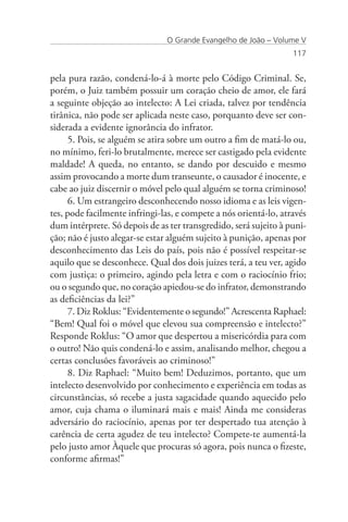 O Grande Evangelho de João – Volume V
                                                                  117


pela pura razão, condená-lo-á à morte pelo Código Criminal. Se,
porém, o Juiz também possuir um coração cheio de amor, ele fará
a seguinte objeção ao intelecto: A Lei criada, talvez por tendência
tirânica, não pode ser aplicada neste caso, porquanto deve ser con-
siderada a evidente ignorância do infrator.
      5. Pois, se alguém se atira sobre um outro a fim de matá-lo ou,
no mínimo, feri-lo brutalmente, merece ser castigado pela evidente
maldade! A queda, no entanto, se dando por descuido e mesmo
assim provocando a morte dum transeunte, o causador é inocente, e
cabe ao juiz discernir o móvel pelo qual alguém se torna criminoso!
      6. Um estrangeiro desconhecendo nosso idioma e as leis vigen-
tes, pode facilmente infringi-las, e compete a nós orientá-lo, através
dum intérprete. Só depois de as ter transgredido, será sujeito à puni-
ção; não é justo alegar-se estar alguém sujeito à punição, apenas por
desconhecimento das Leis do país, pois não é possível respeitar-se
aquilo que se desconhece. Qual dos dois juizes terá, a teu ver, agido
com justiça: o primeiro, agindo pela letra e com o raciocínio frio;
ou o segundo que, no coração apiedou-se do infrator, demonstrando
as deficiências da lei?”
      7. Diz Roklus: “Evidentemente o segundo!” Acrescenta Raphael:
“Bem! Qual foi o móvel que elevou sua compreensão e intelecto?”
Responde Roklus: “O amor que despertou a misericórdia para com
o outro! Não quis condená-lo e assim, analisando melhor, chegou a
certas conclusões favoráveis ao criminoso!”
      8. Diz Raphael: “Muito bem! Deduzimos, portanto, que um
intelecto desenvolvido por conhecimento e experiência em todas as
circunstâncias, só recebe a justa sagacidade quando aquecido pelo
amor, cuja chama o iluminará mais e mais! Ainda me consideras
adversário do raciocínio, apenas por ter despertado tua atenção à
carência de certa agudez de teu intelecto? Compete-te aumentá-la
pelo justo amor Àquele que procuras só agora, pois nunca o fizeste,
conforme afirmas!”
 