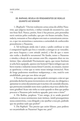 Jacob Lorber
118


       59. RAPHAEL REVELA OS PENSAMENTOS DE ROKLUS 	                  	
           QUANTO AO SENHOR

     1. (Raphael): “Ouviste realmente certas coisas do célebre Naza-
reno, que julgavas incríveis, e tinhas vontade de encontrá-Lo, caso
isto fosse fácil. Nunca, porém, foste à Sua procura, pois pretendias
ouvir notícias pelos confrades, que por vós foram enviados. Estes,
todavia, tornaram-se Seus adeptos sem mais se comunicarem convos-
co, o que vos atemorizou e aumentou a curiosidade de conhecerdes
pessoalmente o Nazareno.
     2. Tal inclinação ainda não é amor, e podes confessar se não
é comparável àquilo que leva o vencido a entregar-se ao vencedor,
por mera fraqueza e com atitude amável, a fim de que o outro
não venha a desafiá-lo novamente! No fundo, temes o Nazareno
e simulas o desejo de um contato com Ele, enquanto dizes no teu
íntimo: Que calamidade! Precisamente agora, que nosso Instituto
se acha bem equipado, aparece este homem! Opera milagres que em
breve trairão e reduzirão nossos feitos! Convém, no entanto, manter
as aparências e evitar que se torne nosso inimigo invencível. Nem
de longe poderemos manifestar malquerença, e sim, tratá-lo com
amabilidade, para que nos deixe em paz!
     3. Eis tuas conjecturas, que não poderás contrapor, a não ser que
pretendas declará-las puras invencionices; em tal caso, me obrigarias a
apresentar-te certos documentos por ti escritos e de conteúdo obsceno,
que provocaria escândalo neste meio e poderia eriçar teus cabelos bas-
tante grisalhos! Acaso não tinha eu razão quando te disse que podias
procurar o Nazareno pelo intelecto aguçado, para veres o êxito?”
     4. Diz Roklus, perplexo: “Caro amigo, já te sendo possível
analisares os meus sentimentos mais íntimos, inútil prosseguirmos
nossa controvérsia, e sou obrigado a me ajoelhar a teus pés, pedindo
que me perdoes tudo que proferi!”
     5. Diz Raphael: “Era preciso que assim falasses, para poderes
ser encaminhado ao Nazareno! Segue-me, pois!”
 