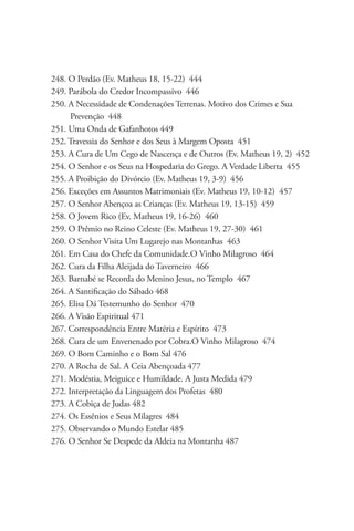 248. O Perdão (Ev. Matheus 18, 15-22) 444
249. Parábola do Credor Incompassivo 446
250. A Necessidade de Condenações Terrenas. Motivo dos Crimes e Sua 		
      Prevenção 448
251. Uma Onda de Gafanhotos 449
252. Travessia do Senhor e dos Seus à Margem Oposta 451
253. A Cura de Um Cego de Nascença e de Outros (Ev. Matheus 19, 2) 452
254. O Senhor e os Seus na Hospedaria do Grego. A Verdade Liberta 455
255. A Proibição do Divórcio (Ev. Matheus 19, 3-9) 456
256. Exceções em Assuntos Matrimoniais (Ev. Matheus 19, 10-12) 457
257. O Senhor Abençoa as Crianças (Ev. Matheus 19, 13-15) 459
258. O Jovem Rico (Ev. Matheus 19, 16-26) 460
259. O Prêmio no Reino Celeste (Ev. Matheus 19, 27-30) 461
260. O Senhor Visita Um Lugarejo nas Montanhas 463
261. Em Casa do Chefe da Comunidade.O Vinho Milagroso 464
262. Cura da Filha Aleijada do Taverneiro 466
263. Barnabé se Recorda do Menino Jesus, no Templo 467
264. A Santificação do Sábado 468
265. Elisa Dá Testemunho do Senhor 470
266. A Visão Espiritual 471
267. Correspondência Entre Matéria e Espírito 473
268. Cura de um Envenenado por Cobra.O Vinho Milagroso 474
269. O Bom Caminho e o Bom Sal 476
270. A Rocha de Sal. A Ceia Abençoada 477
271. Modéstia, Meiguice e Humildade. A Justa Medida 479
272. Interpretação da Linguagem dos Profetas 480
273. A Cobiça de Judas 482
274. Os Essênios e Seus Milagres 484
275. Observando o Mundo Estelar 485
276. O Senhor Se Despede da Aldeia na Montanha 487
 