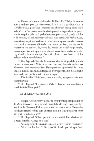 O Grande Evangelho de João – Volume V
                                                                 119


     6. Excessivamente encabulado, Roklus diz: “Tal seria muito
bom e sublime, pois contém – como direi – uma dignidade e honra
elevadíssimas, a pessoa ser apresentada ao homem mais poderoso de
toda a Terra! Se, além disto, ele ainda possuir a capacidade de pene-
tração psíquica pela qual poderia relatar, por exemplo, toda minha
vida passada, tal conhecimento deixa de ser agradável! Prefiro fugir,
a continuar aqui! Além disto, a noite está se aproximando e temos
ainda vários assuntos a liquidar em casa – por isto, me perdoarás
rejeitar eu teu convite. Se, contudo, prevês um benefício para nós,
claro é que não nos oporemos; falando com sinceridade, acho de-
sagradável enfrentar uma potência tão elevada, pois destaca minha
nulidade de modo doloroso!”
     7. Diz Raphael: “Se não O conhecerdes, tereis perdido a Vida
Eterna de vossa alma! Aliás, tu mesmo afirmaste: bastaria receberes o
Nazareno, para tudo possuíres! Tens agora esta oportunidade – mas
só até a aurora, quando Se despedirá irrevogavelmente! Só Ele sabe
para onde vai; por isto, não percas tempo!”
     8. Diz Roklus: “Pois bem, leva-me até lá, porquanto não nos
custará a vida!”
     9. Diz Raphael: “Dar-vos-á a Vida verdadeira, sem vos afetar a
atual, fictícia! Vem, pois!”

      60. A NATUREZA DO AMOR

    1. Eis que Roklus resolve deixar-se levar por Raphael para junto
de Mim. Como Eu esteja ainda à mesa, falando com Cirenius sobre
medidas de Governo, Roklus pára a uns dez passos e diz: “Pretendes
conduzir-me ao Prefeito com quem já terminei o assunto?! Por certo
não será ele o Nazareno?!”
    2. Diz Raphael: “Claro que não; mas seu vizinho à direita e de
aspecto simples! Achega-te a Ele!”
    3. Aduz o grego: “Como não – mas, que direi e como o tratarei?”
    4. Admira-se Raphael: “Não vejo dificuldade, provido que és de
 