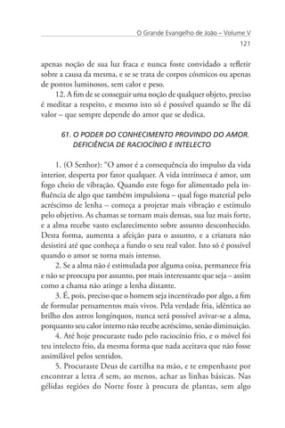 O Grande Evangelho de João – Volume V
                                                                  121


apenas noção de sua luz fraca e nunca foste convidado a refletir
sobre a causa da mesma, e se se trata de corpos cósmicos ou apenas
de pontos luminosos, sem calor e peso.
    12. A fim de se conseguir uma noção de qualquer objeto, preciso
é meditar a respeito, e mesmo isto só é possível quando se lhe dá
valor – que sempre depende do amor que se dedica.

      61. O PODER DO CONHECIMENTO PROVINDO DO AMOR. 	
          DEFICIÊNCIA DE RACIOCÍNIO E INTELECTO

     1. (O Senhor): “O amor é a consequência do impulso da vida
interior, desperta por fator qualquer. A vida intrínseca é amor, um
fogo cheio de vibração. Quando este fogo for alimentado pela in-
fluência de algo que também impulsiona – qual fogo material pelo
acréscimo de lenha – começa a projetar mais vibração e estímulo
pelo objetivo. As chamas se tornam mais densas, sua luz mais forte,
e a alma recebe vasto esclarecimento sobre assunto desconhecido.
Desta forma, aumenta a afeição para o assunto, e a criatura não
desistirá até que conheça a fundo o seu real valor. Isto só é possível
quando o amor se torna mais intenso.
     2. Se a alma não é estimulada por alguma coisa, permanece fria
e não se preocupa por assunto, por mais interessante que seja – assim
como a chama não atinge a lenha distante.
     3. É, pois, preciso que o homem seja incentivado por algo, a fim
de formular pensamentos mais vivos. Pela verdade fria, idêntica ao
brilho dos astros longínquos, nunca será possível avivar-se a alma,
porquanto seu calor interno não recebe acréscimo, senão diminuição.
     4. Até hoje procuraste tudo pelo raciocínio frio, e o móvel foi
teu intelecto frio, da mesma forma que nada aceitava que não fosse
assimilável pelos sentidos.
     5. Procuraste Deus de cartilha na mão, e te empenhaste por
encontrar a letra A sem, ao menos, achar as linhas básicas. Nas
gélidas regiões do Norte foste à procura de plantas, sem algo
 