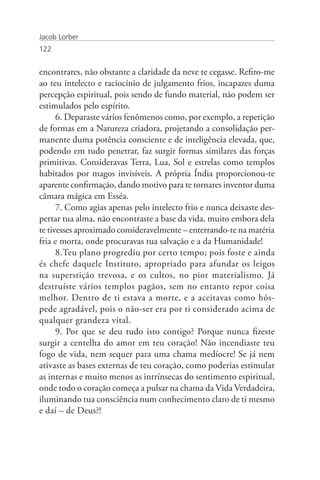 Jacob Lorber
122


encontrares, não obstante a claridade da neve te cegasse. Refiro-me
ao teu intelecto e raciocínio de julgamento frios, incapazes duma
percepção espiritual, pois sendo de fundo material, não podem ser
estimulados pelo espírito.
      6. Deparaste vários fenômenos como, por exemplo, a repetição
de formas em a Natureza criadora, projetando a consolidação per-
manente duma potência consciente e de inteligência elevada, que,
podendo em tudo penetrar, faz surgir formas similares das forças
primitivas. Consideravas Terra, Lua, Sol e estrelas como templos
habitados por magos invisíveis. A própria Índia proporcionou-te
aparente confirmação, dando motivo para te tornares inventor duma
câmara mágica em Esséa.
      7. Como agias apenas pelo intelecto frio e nunca deixaste des-
pertar tua alma, não encontraste a base da vida, muito embora dela
te tivesses aproximado consideravelmente – enterrando-te na matéria
fria e morta, onde procuravas tua salvação e a da Humanidade!
      8.Teu plano progrediu por certo tempo; pois foste e ainda
és chefe daquele Instituto, apropriado para afundar os leigos
na superstição trevosa, e os cultos, no pior materialismo. Já
destruíste vários templos pagãos, sem no entanto repor coisa
melhor. Dentro de ti estava a morte, e a aceitavas como hós-
pede agradável, pois o não-ser era por ti considerado acima de
qualquer grandeza vital.
      9. Por que se deu tudo isto contigo? Porque nunca fizeste
surgir a centelha do amor em teu coração! Não incendiaste teu
fogo de vida, nem sequer para uma chama medíocre! Se já nem
ativaste as bases externas de teu coração, como poderias estimular
as internas e muito menos as intrínsecas do sentimento espiritual,
onde todo o coração começa a pulsar na chama da Vida Verdadeira,
iluminando tua consciência num conhecimento claro de ti mesmo
e daí – de Deus?!
 