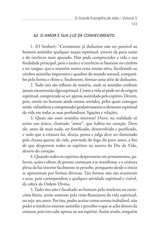 O Grande Evangelho de João – Volume V
                                                                  123


      62. O AMOR E SUA LUZ DE CONHECIMENTO

     1. (O Senhor): “Certamente já deduziste não ser possível ao
homem assimilar qualquer noção espiritual, através da pura razão
e do intelecto mais apurado. Não pode compreender a vida e sua
finalidade principal, pois a razão e o intelecto se baseiam no cérebro
e no sangue, que o mantém numa certa tensão ativa, facultando ao
cérebro assimilar impressões e quadros do mundo natural, compará-
los pela forma e efeito e, finalmente, formar uma série de deduções.
     2. Tudo isto são reflexos da matéria, onde os sentidos cerebrais
jamais encontrarão algo espiritual. Como a vida só pode ser de origem
espiritual, compreende-se ser apenas assimilada pelo espírito. Devem,
pois, existir no homem ainda outros sentidos, pelos quais consegue
sentir, vislumbrar e compreender gradativamente o elemento espiritual
da vida em todas as suas profundezas, ligações e relações.
     3. Quais são esses sentidos internos? Ouve: na realidade só
existe um único, chamado “amor”, que habita no coração. Deve
ele, antes de mais nada, ser fortificado, desenvolvido e purificado,
e tudo que a criatura faz, deseja, pensa e julga deve ser iluminado
pela chama quente da vida, provinda do fogo do puro amor, a fim
de que despertem todos os espíritos na aurora do Dia da Vida,
dentro do coração.
     4. Quando todos os espíritos despertarem em pensamentos, pa-
lavras, ações e obras, de pronto começam a se manifestar, e a criatura
plena da luz interior facilmente os percebe, porquanto desde o início
se apresentam por formas diversas. Tais formas não são ocasionais
e ocas, pois correspondem a qualquer atividade espiritual e visível,
da esfera da Ordem Divina.
     5. Tudo isto não é facultado ao homem pelo intelecto ou racio-
cínio fúteis, senão somente pela visão flamejante da vida espiritual,
ou seja: seu amor. Por isto, podes aceitar como norma inabalável, não
poder o intelecto externo assimilar e perceber o que se acha dentro da
criatura, pois isto cabe apenas ao seu espírito. Assim sendo, ninguém
 
