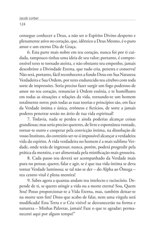 Jacob Lorber
124


consegue conhecer a Deus, a não ser o Espírito Divino desperto e
plenamente ativo no coração, que, idêntico a Deus Mesmo, é o puro
amor e um eterno Dia de Graça.
     6. Esta parte mais nobre em teu coração, nunca foi por ti cui-
dada, tampouco tinhas uma ideia de seu valor; portanto, é compre-
ensível teres te tornado ateísta, e não obstante teu empenho, jamais
descobriste a Divindade Eterna, que tudo cria, penetra e conserva!
Não será, portanto, fácil reconheceres a fundo Deus em Sua Natureza
Verdadeira e Sua Ordem, por teres endurecido teu cérebro com toda
sorte de impressões. Seria preciso fazer surgir um fogo poderoso de
amor no teu coração, renunciar à Ordem essênia, e te humilhares
em todas as situações e relações da vida, tornando-te um homem
totalmente novo; pois todas as tuas teorias e princípios são, em face
da Verdade íntima e única, errôneos e fictícios, de sorte a jamais
poderes penetrar senão no átrio de tua vida espiritual!
     7. Todavia, nada se perdeu e ainda poderias alcançar coisas
grandiosas; mas seria preciso quereres, de livre e espontânea vontade,
tornar-te outro e cooperar pela convicção íntima, na dissolução de
vosso Instituto, do contrário ser-te-á impossível alcançar a verdadeira
vida do espírito. A vida verdadeira no homem é a mais sublime Ver-
dade, onde terás de ingressar; nunca, porém, poderá progredir pela
prática da mentira, e ser alimentada pela mistificação mais grosseira.
     8. Cada passo teu deverá ser acompanhado da Verdade mais
pura no pensar, querer, falar e agir, se é que tua vida íntima se deva
tornar Verdade luminosa; se tal não se der – do Alpha ao Ômega –
teu centro vital é plena mentira!
     9. Sabes agora a quantas andam teu intelecto e raciocínio. De-
pende de ti, se queres atingir a vida ou a morte eterna! Sou, Quem
Sou! Posso proporcionar-te a Vida Eterna, mas, também deixar-te
na morte sem fim! Disto que acabo de falar, nem uma vírgula será
modificada! Esta Terra e o Céu visível se desvanecerão na forma e
natureza – Minhas Palavras, jamais! Faze o que te agradar; perma-
necerei aqui por algum tempo!”
 