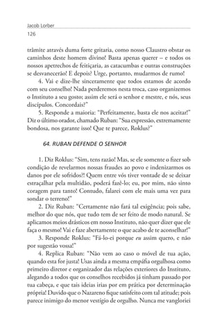 Jacob Lorber
126


trâmite através duma forte gritaria, como nosso Claustro obstar os
caminhos deste homem divino! Basta apenas querer – e todos os
nossos apetrechos de feitiçaria, as catacumbas e outras construções
se desvanecerão! E depois? Urge, portanto, mudarmos de rumo!
     4. Vai e dize-lhe sinceramente que todos estamos de acordo
com seu conselho! Nada perderemos nesta troca, caso organizemos
o Instituto a seu gosto; assim ele será o senhor e mestre, e nós, seus
discípulos. Concordais?”
     5. Responde a maioria: “Perfeitamente, basta ele nos aceitar!”
Diz o último orador, chamado Ruban: “Sua expressão, extremamente
bondosa, nos garante isso! Que te parece, Roklus?”

       64. RUBAN DEFENDE O SENHOR

     1. Diz Roklus: “Sim, tens razão! Mas, se ele somente o fizer sob
condição de revelarmos nossas fraudes ao povo e indenizarmos os
danos por ele sofridos?! Quem entre vós tiver vontade de se deixar
estraçalhar pela multidão, poderá fazê-lo; eu, por mim, não sinto
coragem para tanto! Contudo, falarei com ele mais uma vez para
sondar o terreno!”
     2. Diz Ruban: “Certamente não fará tal exigência; pois sabe,
melhor do que nós, que tudo tem de ser feito de modo natural. Se
aplicamos meios drásticos em nosso Instituto, não quer dizer que ele
faça o mesmo! Vai e faze abertamente o que acabo de te aconselhar!”
     3. Responde Roklus: “Fá-lo-ei porque eu assim quero, e não
por sugestão vossa!”
     4. Replica Ruban: “Não vem ao caso o móvel de tua ação,
quando esta for justa! Usas ainda a mesma empáfia orgulhosa como
primeiro diretor e organizador das relações exteriores do Instituto,
alegando a todos que os conselhos recebidos já tinham passado por
tua cabeça, e que tais ideias irias por em prática por determinação
própria! Duvido que o Nazareno fique satisfeito com tal atitude; pois
parece inimigo do menor vestígio de orgulho. Nunca me vangloriei
 