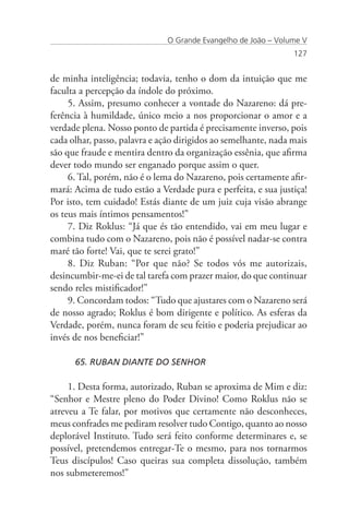 O Grande Evangelho de João – Volume V
                                                                127


de minha inteligência; todavia, tenho o dom da intuição que me
faculta a percepção da índole do próximo.
     5. Assim, presumo conhecer a vontade do Nazareno: dá pre-
ferência à humildade, único meio a nos proporcionar o amor e a
verdade plena. Nosso ponto de partida é precisamente inverso, pois
cada olhar, passo, palavra e ação dirigidos ao semelhante, nada mais
são que fraude e mentira dentro da organização essênia, que afirma
dever todo mundo ser enganado porque assim o quer.
     6. Tal, porém, não é o lema do Nazareno, pois certamente afir-
mará: Acima de tudo estão a Verdade pura e perfeita, e sua justiça!
Por isto, tem cuidado! Estás diante de um juiz cuja visão abrange
os teus mais íntimos pensamentos!”
     7. Diz Roklus: “Já que és tão entendido, vai em meu lugar e
combina tudo com o Nazareno, pois não é possível nadar-se contra
maré tão forte! Vai, que te serei grato!”
     8. Diz Ruban: “Por que não? Se todos vós me autorizais,
desincumbir-me-ei de tal tarefa com prazer maior, do que continuar
sendo reles mistificador!”
     9. Concordam todos: “Tudo que ajustares com o Nazareno será
de nosso agrado; Roklus é bom dirigente e político. As esferas da
Verdade, porém, nunca foram de seu feitio e poderia prejudicar ao
invés de nos beneficiar!”

      65. RUBAN DIANTE DO SENHOR

     1. Desta forma, autorizado, Ruban se aproxima de Mim e diz:
“Senhor e Mestre pleno do Poder Divino! Como Roklus não se
atreveu a Te falar, por motivos que certamente não desconheces,
meus confrades me pediram resolver tudo Contigo, quanto ao nosso
deplorável Instituto. Tudo será feito conforme determinares e, se
possível, pretendemos entregar-Te o mesmo, para nos tornarmos
Teus discípulos! Caso queiras sua completa dissolução, também
nos submeteremos!”
 