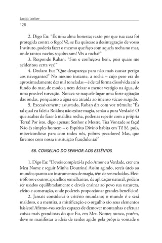 Jacob Lorber
128


     2. Digo Eu: “És uma alma honesta; razão por que tua casa foi
protegida contra o fogo! Vê, se Eu quisesse a desintegração de vosso
Instituto, poderia fazer o mesmo que faço com aquela rocha no mar,
onde tantos navios soçobraram! Vês a rocha?”
     3. Responde Ruban: “Sim e conheço-a bem, pois quase me
acidentou certa vez!”
     4. Declaro Eu: “Que desapareça para não mais causar perigo
aos navegantes!” No mesmo instante, a rocha – cujo peso era de
aproximadamente dez mil toneladas – é de tal forma dissolvida até o
fundo do mar, de modo a nem deixar o menor vestígio na água, de
uma possível turvação. Notava-se naquele lugar uma forte agitação
das ondas, porquanto a água era atraída ao imenso vácuo surgido.
     5. Excessivamente assustado, Ruban diz com voz trêmula: “És
tal qual eu falei a Roklus; não existe magia, senão a pura Verdade! O
que acabas de fazer à maldita rocha, poderias repetir com a própria
Terra! Por isto, digo apenas: Senhor e Mestre, Tua Vontade se faça!
Não és simples homem – o Espírito Divino habita em Ti! Sê, pois,
misericordioso para com todos nós, pobres pecadores! Mas, que
faremos com nossa instituição fraudulenta?”

       66. CONSELHO DO SENHOR AOS ESSÊNIOS

     1. Digo Eu: “Deveis completá-la pelo Amor e a Verdade, crer em
Meu Nome e seguir Minha Doutrina! Assim agindo, sereis úteis ao
mundo; quanto aos instrumentos de magia, têm de ser excluídos. Elec-
tróforos e outros aparelhos semelhantes, de aplicação natural, podem
ser usados equilibradamente e deveis ensinar ao povo sua natureza,
efeito e construção, onde podereis proporcionar grandes benefícios!
     2. Jamais considerai o critério mundano; o mundo é e será
maldoso, e a mentira, a mistificação e o orgulho são seus elementos
básicos! Afirmo-vos serdes capazes de demover montanhas e efetuar
coisas mais grandiosas do que Eu, em Meu Nome; nunca, porém,
deve se manifestar a ideia de terdes agido pela própria vontade e
 