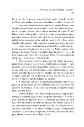 O Grande Evangelho de João – Volume V
                                                                  129


força. Isto não existe neste mundo! Somente pelo poder do Espírito
de Deus, podereis fazer tudo que redunda em benefício de outrem!
      3. Uma alma verdadeiramente devota, será dotada de toda força,
enquanto não se exceder; no momento em que aceitar por isto, hon-
ra, ou lucro por egoísmo, terá perdido a faculdade de origem divina!
Nada vos seja tão desprezível como a fortuna e seus adoradores; pois
não existe criatura pior em todo orbe do que aquela que, na ânsia
pelos lucros monetários, aplica a cobiça e avareza. Terá, deste modo,
amaldiçoado o amor e toda verdade do coração, provindos de Deus.
      4. Se tais pessoas vos procurarem, apontai-lhes a porta, demons-
trando não ser possível atirar-se o Verbo e o Poder Divinos como
alimento de porcos! Não deveis maldizê-las e detestá-las – pois toda
ira e vingança não merecem o Espírito de Deus; receberão suficiente
castigo por lhes negardes vossa amizade!
      5. Não atenteis aos que vos procurem em virtude duma des-
graça financeira; pois o socorro não melhorará seu coração – pelo
contrário: serão ainda mais precavidos e cuidadosos, em benefício
de seu dinheiro. Em compensação, sereis ridicularizados e vosso
auxílio será classificado de simples bazófia! Isto não pode ser; pois
a Força Divina, em vós, só deve ser auferida por palavras e ações a
quem isto merece, pela humildade do coração!
      6. A fim de que saibais como agir futuramente em Meu Nome,
procurai aquele jovem que vos entregará um livro, que tudo isto
contém! Transmite a Roklus que Me procure, porquanto muito
tenho que lhe dizer!”
      7. Quando Ruban lhe dá Meu recado, Roklus não expressa sa-
tisfação, no entanto, se aproxima com profundo respeito. Fitando-o
com amabilidade, digo-lhe: “Então, Meu amigo, que pensas de Mim?
Que teria descoberto teu intelecto aguçado em Minha Pessoa, e o
que sente teu coração? Anteriormente, quando ainda Me procuravas,
confessaste ao jovem ser Eu Deus Verdadeiro e que Me amavas sem
conhecer-Me e sentias o desejo vivo de ajoelhar-te diante de Mim,
para adorar-Me como Divindade Única!
 