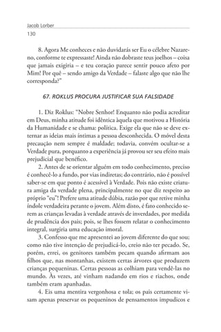 Jacob Lorber
130


     8. Agora Me conheces e não duvidarás ser Eu o célebre Nazare-
no, conforme te expressaste! Ainda não dobraste teus joelhos – coisa
que jamais exigiria – e teu coração parece sentir pouco afeto por
Mim! Por quê – sendo amigo da Verdade – falaste algo que não lhe
corresponda?”

       67. ROKLUS PROCURA JUSTIFICAR SUA FALSIDADE

     1. Diz Roklus: “Nobre Senhor! Enquanto não podia acreditar
em Deus, minha atitude foi idêntica àquela que motivou a História
da Humanidade e se chama: política. Exige ela que não se deve ex-
ternar as ideias mais íntimas a pessoa desconhecida. O móvel desta
precaução nem sempre é maldade; todavia, convém ocultar-se a
Verdade pura, porquanto a experiência já provou ser seu efeito mais
prejudicial que benéfico.
     2. Antes de se orientar alguém em todo conhecimento, preciso
é conhecê-lo a fundo, por vias indiretas; do contrário, não é possível
saber-se em que ponto é acessível à Verdade. Pois não existe criatu-
ra amiga da verdade plena, principalmente no que diz respeito ao
próprio “eu”! Prefere uma atitude dúbia, razão por que retive minha
índole verdadeira perante o jovem. Além disto, é fato conhecido se-
rem as crianças levadas à verdade através de inverdades, por medida
de prudência dos pais; pois, se lhes fossem relatar o conhecimento
integral, surgiria uma educação imoral.
     3. Confesso que me apresentei ao jovem diferente do que sou;
como não tive intenção de prejudicá-lo, creio não ter pecado. Se,
porém, errei, os genitores também pecam quando afirmam aos
filhos que, nas montanhas, existem certas árvores que produzem
crianças pequeninas. Certas pessoas as colhiam para vendê-las no
mundo. Às vezes, até vinham nadando em rios e riachos, onde
também eram apanhadas.
     4. Eis uma mentira vergonhosa e tola; os pais certamente vi-
sam apenas preservar os pequeninos de pensamentos impudicos e
 