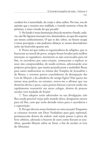 O Grande Evangelho de João – Volume V
                                                                 131


conduzi-los à maturidade, de corpo e alma sadios. Por isso, sou de
opinião que a mentira sem maldade, e visando somente o bem do
próximo, é antes virtude do que pecado!
     5. No fundo é nossa Instituição cheia de mentira e fraude, toda-
via, não lhe ligamos intenção má e dominadora, no que diz respeito
aos nossos conhecimentos. O que se der, talvez, no futuro escapa
à nossa percepção e não podemos afiançar se nossos descendentes
serão tão benévolos quanto nós.
     6. Penso até que todos os organizadores de religiões, que se
baseavam na moral do povo, sempre foram levados pela melhor
intenção; os seguidores, mormente os não-convocados para tal
fim, os sacerdotes por auto-criação, começaram a explicar as
teses não compreendidas, de modo errôneo, adicionando seus
próprios princípios, que muito prejudicaram a multidão! Basta
para tanto analisarmos os relatos dos Templos de Jerusalém e
de Roma, e teremos provas concludentes da deturpação das
Leis de Moysés e da sabedoria do antigo Egito! Não quero me
tornar mau profeta; no entanto, atrevo-me a afirmar que tua
doutrina divina e pura, cujos pontos básicos o jovem soube tão
rapidamente transmitir aos meus colegas, dentro de poucos
séculos terá mudado de feição!
     7. Teus adeptos serão adestrados na sua divulgação; não
lhes sendo possível viajar pelo mundo afora, designarão outros
para tal fim, com que terão deitado raízes para o sacerdócio e
a superstição.
     8. Por que deveria nosso Instituto ser uma exceção? Enquanto
as criaturas tiverem um Deus Verdadeiro para guia espiritual,
permanecerão dentro da ordem; mal sejam postas à prova do
livre arbítrio, adorarão o bezerro de ouro como fizeram os isra-
elitas, quando Moysés subiu ao Sinai, a fim de receber as Leis
do Altíssimo.
 