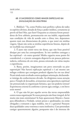 Jacob Lorber
132


       68. O SACERDÓCIO COMO MAIOR EMPECILHO NA
       	 DIVULGAÇÃO DA DOUTRINA

     1. (Roklus): “Tu, como Profeta mais perfeito e pleno de todos
os espíritos divinos, dotado de força e poder inéditos, certamente já
prevês tal fato! Mas, que fazer? Enquanto as criaturas forem possui-
doras do livre arbítrio, permanecerão em sua índole, organizando
suas condições de vida de acordo com o clima; isto, deparamos
quanto mais nos distanciamos da pátria, o que notei em minhas
viagens. Quais não serão as minhas experiências futuras, depois de
ter recebido tua orientação?!
     2. É justo não existir treva tão densa, que não fosse possível
dissipar por uma luz correspondente. Se isto também consegue a
luz espiritual – eis outra questão! Minha cegueira nesse ponto foi
considerável, e o jovem conseguiu dispersá-la em poucas palavras;
todavia, enfrentou ele em mim, pessoa orientada em várias noções
e experiências.
     3. Basta, porém, imaginarmos um povo enterrado na pior
superstição! Não haverá explicação espiritual e é até mesmo um
milagre evidente que consigam produzir alguma luz em sua alma!
Ficará ainda mais revoltado contra qualquer orientação, declarando-
se inimigo do conhecimento elevado. Ao dirigirmos nossa atenção
para o Templo de Jerusalém, avistaremos uma ignorância espiritual
tão pronunciada na organização farisaica, que nos poderia tontear!
Experimenta orientá-la conforme o jovem agiu comigo, e em breve
serás morto!
     4. O que não foi por aqueles servos das trevas empreendido
contra nossa organização! Se nossa proteção não fosse integral, de há
muito não mais existiríamos! Se hoje aparecessem Moysés e Aaron
para difundirem a Verdade, seriam presos e apedrejados; ou então
obrigados a tomarem a água maldita, isto é: a genuína! Possuem
duas qualidades: uma venenosa e outra inofensiva. Caso pretendam
castigar aparentemente alguém, porquanto não é do interesse do
 