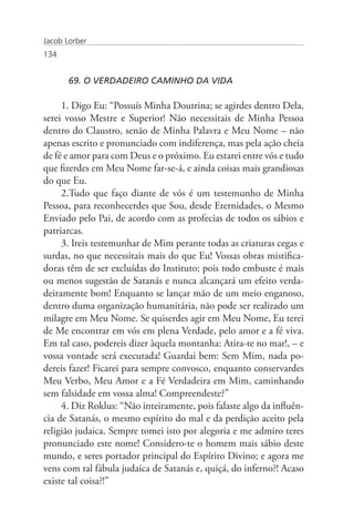 Jacob Lorber
134


       69. O VERDADEIRO CAMINHO DA VIDA

     1. Digo Eu: “Possuís Minha Doutrina; se agirdes dentro Dela,
serei vosso Mestre e Superior! Não necessitais de Minha Pessoa
dentro do Claustro, senão de Minha Palavra e Meu Nome – não
apenas escrito e pronunciado com indiferença, mas pela ação cheia
de fé e amor para com Deus e o próximo. Eu estarei entre vós e tudo
que fizerdes em Meu Nome far-se-á, e ainda coisas mais grandiosas
do que Eu.
     2.Tudo que faço diante de vós é um testemunho de Minha
Pessoa, para reconhecerdes que Sou, desde Eternidades, o Mesmo
Enviado pelo Pai, de acordo com as profecias de todos os sábios e
patriarcas.
     3. Ireis testemunhar de Mim perante todas as criaturas cegas e
surdas, no que necessitais mais do que Eu! Vossas obras mistifica-
doras têm de ser excluídas do Instituto; pois todo embuste é mais
ou menos sugestão de Satanás e nunca alcançará um efeito verda-
deiramente bom! Enquanto se lançar mão de um meio enganoso,
dentro duma organização humanitária, não pode ser realizado um
milagre em Meu Nome. Se quiserdes agir em Meu Nome, Eu terei
de Me encontrar em vós em plena Verdade, pelo amor e a fé viva.
Em tal caso, podereis dizer àquela montanha: Atira-te no mar!, – e
vossa vontade será executada! Guardai bem: Sem Mim, nada po-
dereis fazer! Ficarei para sempre convosco, enquanto conservardes
Meu Verbo, Meu Amor e a Fé Verdadeira em Mim, caminhando
sem falsidade em vossa alma! Compreendeste?”
     4. Diz Roklus: “Não inteiramente, pois falaste algo da influên-
cia de Satanás, o mesmo espírito do mal e da perdição aceito pela
religião judaica. Sempre tomei isto por alegoria e me admiro teres
pronunciado este nome! Considero-te o homem mais sábio deste
mundo, e seres portador principal do Espírito Divino; e agora me
vens com tal fábula judaica de Satanás e, quiçá, do inferno?! Acaso
existe tal coisa?!”
 