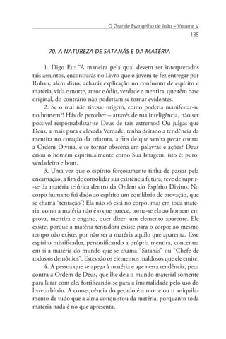 O Grande Evangelho de João – Volume V
                                                                  135


      70. A NATUREZA DE SATANÁS E DA MATÉRIA

      1. Digo Eu: “A maneira pela qual devem ser interpretados
tais assuntos, encontrarás no Livro que o jovem te fez entregar por
Ruban; além disto, acharás explicação no confronto de espírito e
matéria, vida e morte, amor e ódio, verdade e mentira, que têm base
original, do contrário não poderiam se tornar evidentes.
      2. Se o mal não tivesse origem, como poderia manifestar-se
no homem?! Hás de perceber – através de tua inteligência, não ser
possível responsabilizar-se Deus de tais extremos! Ou julgas que
Deus, a mais pura e elevada Verdade, tenha deitado a tendência da
mentira no coração da criatura, a fim de que venha pecar contra
a Ordem Divina, e se tornar obscena em palavras e ações? Deus
criou o homem espiritualmente como Sua Imagem, isto é: puro,
verdadeiro e bom.
      3. Uma vez que o espírito forçosamente tinha de passar pela
encarnação, a fim de consolidar sua existência futura, teve de suprir-
-se da matéria telúrica dentro da Ordem do Espírito Divino. No
corpo humano foi dado ao espírito um equilíbrio de provação, que
se chama “tentação”! Ela não só está no corpo, mas em toda maté-
ria; como a matéria não é o que parece, torna-se ela ao homem em
prova, mentira e engano, quer dizer: um elemento aparente. Ele
existe, porque a matéria tentadora existe para o corpo; ao mesmo
tempo não existe, por não ser a matéria aquilo que aparenta. Esse
espírito mistificador, personificando a própria mentira, concentra
em si a matéria do mundo que se chama “Satanás” ou “Chefe de
todos os demônios”. Estes são os elementos maldosos que ele emite.
      4. A pessoa que se apega à matéria e age nessa tendência, peca
contra a Ordem de Deus, que lhe deu o mundo material somente
para lutar com ele, fortificando-se para a imortalidade pelo uso do
livre arbítrio. A consequência do pecado é a morte ou o aniquila-
mento de tudo que a alma conquistou da matéria, porquanto toda
matéria nada é no que apresenta.
 