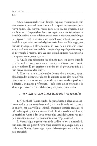 Jacob Lorber
136


     5. Se amas o mundo e sua vibração, e queres enriquecer-te com
seus tesouros, assemelhas-te a um tolo a quem se apresenta uma
noiva bonita; ele, porém, não a quer. Atira-se, no entanto, à sua
sombra com o ímpeto dum fanático, cego, acariciando-a sobrema-
neira! Quando a noiva o deixar, sua sombra a acompanhará! O que
ficará para o tolo? Evidentemente nada! Como se lastimará por ter
perdido o que tanto amava! Alguém então lhe dirá: Tolo cego, por
que não te apegaste à plena verdade, ao invés de sua sombra?! – Pois
a sombra é apenas carência de luz, projetada por qualquer forma que
se interponha à mesma, uma vez que o raio luminoso não consegue
transpassar o corpo compacto.
     6. Aquilo que representa tua sombra para teu corpo quando
te achas na luz, ocorre com a matéria e seus tesouros em confronto
com o espírito! É um engano e mentira em si, porquanto não é o
que parece aos sentidos físicos.
     7. Consiste numa condenação de mentira e engano, serem
eles obrigados a se revelar diante do espírito como algo perecível e
como caricatura externa, correspondente a uma verdade profunda
e interior, enquanto prefeririam – pelo cego amor mundano da
alma – permanecer em realidade o que aparentemente são.

       71. DESTINO DE UMA ALMA MATERIALISTA, NO ALÉM

     1. (O Senhor): “Assim sendo, de que adianta à alma, caso con-
quiste todos os tesouros do mundo, em benefício do corpo, onde
se enterra em sua volúpia animal, enquanto sofreria prejuízo na
esfera do espírito, perdendo a realidade da vida verdadeira?! Como
se suprirá no Além, a fim de se tornar algo verdadeiro, uma vez que,
pela nulidade da matéria, condenou-se ao próprio nada?!
     2. Meu amigo: a quem tem, toda dádiva se torna um prêmio
que aumenta sua posse! Outra coisa acontece àquilo que nada é e
nada possui! Como dar-se algo a quem deixou-se prender e aniquilar
pela matéria?!
 