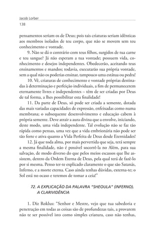 Jacob Lorber
138


pensamentos seriam os de Deus; pois tais criaturas seriam idênticas
aos membros isolados de teu corpo, que não se movem sem teu
conhecimento e vontade.
     9. Não se dá o contrário com teus filhos, surgidos de tua carne
e teu sangue? Já não esperam a tua vontade; possuem vida, co-
nhecimento e desejos independentes. Obedecerão, aceitando teus
ensinamentos e mandos; todavia, executarão sua própria vontade,
sem a qual não os poderias ensinar, tampouco uma estátua ou pedra!
     10. Vê, criaturas de conhecimento e vontade próprias destina-
das à determinação e perfeição individuais, a fim de permanecerem
eternamente livres e independentes – têm de ser criadas por Deus
de tal forma, a lhes possibilitar esta finalidade!
     11. Da parte de Deus, só pode ser criada a semente, dotada
das mais variadas capacidades de expressão, enfeixadas como numa
membrana; o subsequente desenvolvimento e educação cabem à
própria semente. Deve atrair a aura divina que a envolve, iniciando,
deste modo, uma vida independente. Tal evolução não se faz tão
rápida como pensas, uma vez que a vida embrionária não pode ser
tão forte e ativa quanto a Vida Perfeita de Deus desde Eternidades!
     12. Já que toda alma, por mais pervertida que seja, terá sempre
a mesma finalidade, não é possível socorrê-la no Além, para sua
salvação, de modo diverso do que pelos meios escassos que lhe as-
sistem, dentro da Ordem Eterna de Deus, pela qual terá de fazê-lo
por si mesma. Penso ter-te explicado claramente o que são Satanás,
Inferno, e a morte eterna. Caso ainda tenhas dúvidas, externa-te; o
Sol está no ocaso e teremos de tomar a ceia!”

       72. A EXPLICAÇÃO DA PALAVRA “SHEOULA” (INFERNO). 	
           A CLARIVIDÊNCIA

    1. Diz Roklus: “Senhor e Mestre, vejo que tua sabedoria e
penetração em todas as coisas são de profundezas tais, a provarem
não te ser possível isto como simples criatura, caso não tenhas,
 