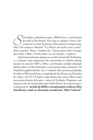 S         eria ilógico admitirmos que a Bíblia fosse a cristalização
          de todas as Revelações. Só os que se apegam à letra e des-
          conhecem as Suas Promessas alimentam tal compreensão.
Não é Ele sempre o Mesmo? “E a Palavra do Senhor veio a mim”,
dizia o profeta. Hoje, o Senhor diz: “Quem quiser falar Comigo,
que venha a Mim, e Eu lhe darei, no seu coração, a resposta.”
     Qual traço luminoso, projeta-se o conhecimento da Voz Interna,
e a revelação mais importante foi transmitida no idioma alemão
durante os anos de 1840 a 1864, a um homem simples chamado
Jakob Lorber. A Obra Principal, a coroação de todas as demais é “O
Grande Evangelho de João” em 11 volumes. São narrativas profundas
de todas as Palavras de Jesus, os segredos de Sua Pessoa, sua Doutrina
de Amor e de Fé! A Criacão surge diante dos nossos olhos como
um acontecimento relevante e metas de Evolução. Perguntas com
relação à vida são esclarecidas neste Verbo Divino, de maneira clara e
compreensível. Ao lado da Bíblia o mundo jamais conheceu Obra
Semelhante, sendo na Alemanha considerada “Obra Cultural”.
 