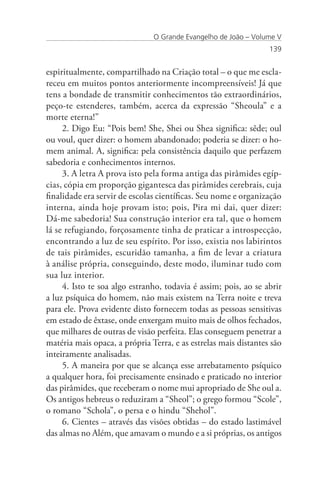 O Grande Evangelho de João – Volume V
                                                                 139


espiritualmente, compartilhado na Criação total – o que me escla-
receu em muitos pontos anteriormente incompreensíveis! Já que
tens a bondade de transmitir conhecimentos tão extraordinários,
peço-te estenderes, também, acerca da expressão “Sheoula” e a
morte eterna!”
     2. Digo Eu: “Pois bem! She, Shei ou Shea significa: sêde; oul
ou voul, quer dizer: o homem abandonado; poderia se dizer: o ho-
mem animal. A, significa: pela consistência daquilo que perfazem
sabedoria e conhecimentos internos.
     3. A letra A prova isto pela forma antiga das pirâmides egíp-
cias, cópia em proporção gigantesca das pirâmides cerebrais, cuja
finalidade era servir de escolas científicas. Seu nome e organização
interna, ainda hoje provam isto; pois, Pira mi dai, quer dizer:
Dá-me sabedoria! Sua construção interior era tal, que o homem
lá se refugiando, forçosamente tinha de praticar a introspecção,
encontrando a luz de seu espírito. Por isso, existia nos labirintos
de tais pirâmides, escuridão tamanha, a fim de levar a criatura
à análise própria, conseguindo, deste modo, iluminar tudo com
sua luz interior.
     4. Isto te soa algo estranho, todavia é assim; pois, ao se abrir
a luz psíquica do homem, não mais existem na Terra noite e treva
para ele. Prova evidente disto fornecem todas as pessoas sensitivas
em estado de êxtase, onde enxergam muito mais de olhos fechados,
que milhares de outras de visão perfeita. Elas conseguem penetrar a
matéria mais opaca, a própria Terra, e as estrelas mais distantes são
inteiramente analisadas.
     5. A maneira por que se alcança esse arrebatamento psíquico
a qualquer hora, foi precisamente ensinado e praticado no interior
das pirâmides, que receberam o nome mui apropriado de She oul a.
Os antigos hebreus o reduziram a “Sheol”; o grego formou “Scole”,
o romano “Schola”, o persa e o hindu “Shehol”.
     6. Cientes – através das visões obtidas – do estado lastimável
das almas no Além, que amavam o mundo e a si próprias, os antigos
 