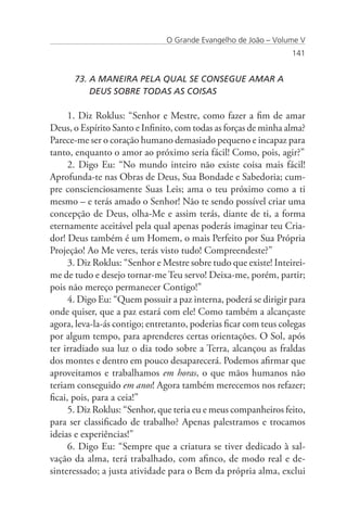 O Grande Evangelho de João – Volume V
                                                                  141


      73. A MANEIRA PELA QUAL SE CONSEGUE AMAR A 	                   	
          DEUS SOBRE TODAS AS COISAS

      1. Diz Roklus: “Senhor e Mestre, como fazer a fim de amar
Deus, o Espírito Santo e Infinito, com todas as forças de minha alma?
Parece-me ser o coração humano demasiado pequeno e incapaz para
tanto, enquanto o amor ao próximo seria fácil! Como, pois, agir?”
      2. Digo Eu: “No mundo inteiro não existe coisa mais fácil!
Aprofunda-te nas Obras de Deus, Sua Bondade e Sabedoria; cum-
pre conscienciosamente Suas Leis; ama o teu próximo como a ti
mesmo – e terás amado o Senhor! Não te sendo possível criar uma
concepção de Deus, olha-Me e assim terás, diante de ti, a forma
eternamente aceitável pela qual apenas poderás imaginar teu Cria-
dor! Deus também é um Homem, o mais Perfeito por Sua Própria
Projeção! Ao Me veres, terás visto tudo! Compreendeste?”
      3. Diz Roklus: “Senhor e Mestre sobre tudo que existe! Inteirei-
me de tudo e desejo tornar-me Teu servo! Deixa-me, porém, partir;
pois não mereço permanecer Contigo!”
      4. Digo Eu: “Quem possuir a paz interna, poderá se dirigir para
onde quiser, que a paz estará com ele! Como também a alcançaste
agora, leva-la-ás contigo; entretanto, poderias ficar com teus colegas
por algum tempo, para aprenderes certas orientações. O Sol, após
ter irradiado sua luz o dia todo sobre a Terra, alcançou as fraldas
dos montes e dentro em pouco desaparecerá. Podemos afirmar que
aproveitamos e trabalhamos em horas, o que mãos humanos não
teriam conseguido em anos! Agora também merecemos nos refazer;
ficai, pois, para a ceia!”
      5. Diz Roklus: “Senhor, que teria eu e meus companheiros feito,
para ser classificado de trabalho? Apenas palestramos e trocamos
ideias e experiências!”
      6. Digo Eu: “Sempre que a criatura se tiver dedicado à sal-
vação da alma, terá trabalhado, com afinco, de modo real e de-
sinteressado; a justa atividade para o Bem da própria alma, exclui
 