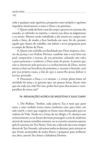 Jacob Lorber
142


toda e qualquer ação egoística, porquanto amor-próprio e egoísmo
impedem inteiramente o amor a Deus e ao próximo.
     7. Quem cuida do bem-estar do corpo e procura os tesouros do
mundo, se enfronha na matéria, e enterra sua alma no julgamento
e na morte. Mesmo tendo trabalhado o dia inteiro no campo com
arado e foice, de modo a ficar banhado em suor, foi ele, perante
aquilo que chamo de trabalho, um ladrão e servo preguiçoso para
o campo do Reino de Deus.
     8. Quem não trabalha na finalidade por Deus imposta, den-
tro da justiça e na Ordem Divinas, também não o terá feito em
prol, temporário e eterno, de seu próximo, achando não valer
a pena procurar e conhecer a Deus mais de perto. A pessoa que
não se interessar pela procura e o conhecimento de Deus, muito
menos o fará em benefício do próximo; e, mesmo o fazendo, será
por sua própria causa, a fim de que o outro lhe possa dobrar o
serviço prestado.
     9. Procuraste a Deus e a ti mesmo – e tiveste pleno êxito; tal
atividade foi justa e te garanto que, em poucas horas, fizeste mais
que em toda tua vida! Por isto, podes ficar para descansares e com-
partilhar de nossa ceia!”

       74. INDAGAÇÕES ACERCA DE MOLÉSTIAS E SUAS CURAS

     1. Diz Roklus: “Senhor, cada palavra Tua é mais que puro
ouro, e uma verdade reveza outra; nenhuma caiu, para mim, em
solo estéril, e sinto que surgirão os frutos mais abençoados para os
celeiros da Vida. Tendo eu a Graça de me dirigir a Ti, desejava um
esclarecimento: se no futuro devemos prosseguir a cura de moléstias
através de nossos remédios naturais, ou se convém curarmos apenas
pela fé convicta em Teu Nome. Veio-me a ideia de não estar sempre
dentro de Tua Vontade, salvarmos todos os doentes; pois existem os
que foram acometidos de males físicos e psíquicos para melhorar
sua alma, através Teu Amor e Sabedoria Divinos.
 