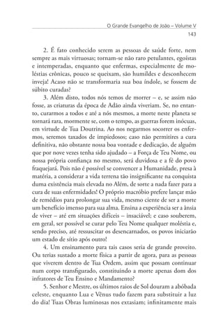 O Grande Evangelho de João – Volume V
                                                                143


     2. É fato conhecido serem as pessoas de saúde forte, nem
sempre as mais virtuosas; tornam-se não raro petulantes, egoístas
e intemperadas, enquanto que enfermas, especialmente de mo-
léstias crônicas, pouco se queixam, são humildes e desconhecem
inveja! Acaso não se transformaria sua boa índole, se fossem de
súbito curadas?
     3. Além disto, todos nós temos de morrer – e, se assim não
fosse, as criaturas da época de Adão ainda viveriam. Se, no entan-
to, curarmos a todos e até a nós mesmos, a morte neste planeta se
tornará rara, mormente se, com o tempo, as guerras forem inócuas,
em virtude de Tua Doutrina. Ao nos negarmos socorrer os enfer-
mos, seremos taxados de impiedosos; caso não permitires a cura
definitiva, não obstante nossa boa vontade e dedicação, de alguém
que por nove vezes tenha sido ajudado – a Força de Teu Nome, ou
nossa própria confiança no mesmo, será duvidosa e a fé do povo
fraquejará. Pois não é possível se convencer a Humanidade, presa à
matéria, a considerar a vida terrena tão insignificante na conquista
duma existência mais elevada no Além, de sorte a nada fazer para a
cura de suas enfermidades! O próprio macróbio prefere lançar mão
de remédios para prolongar sua vida, mesmo ciente de ser a morte
um benefício imenso para sua alma. Ensina a experiência ser a ânsia
de viver – até em situações difíceis – insaciável; e caso souberem,
em geral, ser possível se curar pelo Teu Nome qualquer moléstia e,
sendo preciso, até ressuscitar os desencarnados, os povos iniciarão
um estado de sítio após outro!
     4. Um ensinamento para tais casos seria de grande proveito.
Ou terias sustado a morte física a partir de agora, para as pessoas
que viverem dentro de Tua Ordem, assim que possam continuar
num corpo transfigurado, constituindo a morte apenas dom dos
infratores de Teu Ensino e Mandamento?
     5. Senhor e Mestre, os últimos raios de Sol douram a abóbada
celeste, enquanto Lua e Vênus tudo fazem para substituir a luz
do dia! Tuas Obras luminosas nos extasiam; infinitamente mais
 