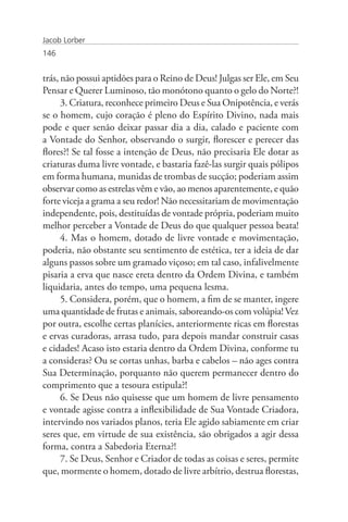 Jacob Lorber
146


trás, não possui aptidões para o Reino de Deus! Julgas ser Ele, em Seu
Pensar e Querer Luminoso, tão monótono quanto o gelo do Norte?!
      3. Criatura, reconhece primeiro Deus e Sua Onipotência, e verás
se o homem, cujo coração é pleno do Espírito Divino, nada mais
pode e quer senão deixar passar dia a dia, calado e paciente com
a Vontade do Senhor, observando o surgir, florescer e perecer das
flores?! Se tal fosse a intenção de Deus, não precisaria Ele dotar as
criaturas duma livre vontade, e bastaria fazê-las surgir quais pólipos
em forma humana, munidas de trombas de sucção; poderiam assim
observar como as estrelas vêm e vão, ao menos aparentemente, e quão
forte viceja a grama a seu redor! Não necessitariam de movimentação
independente, pois, destituídas de vontade própria, poderiam muito
melhor perceber a Vontade de Deus do que qualquer pessoa beata!
      4. Mas o homem, dotado de livre vontade e movimentação,
poderia, não obstante seu sentimento de estética, ter a ideia de dar
alguns passos sobre um gramado viçoso; em tal caso, infalivelmente
pisaria a erva que nasce ereta dentro da Ordem Divina, e também
liquidaria, antes do tempo, uma pequena lesma.
      5. Considera, porém, que o homem, a fim de se manter, ingere
uma quantidade de frutas e animais, saboreando-os com volúpia! Vez
por outra, escolhe certas planícies, anteriormente ricas em florestas
e ervas curadoras, arrasa tudo, para depois mandar construir casas
e cidades! Acaso isto estaria dentro da Ordem Divina, conforme tu
a consideras? Ou se cortas unhas, barba e cabelos – não ages contra
Sua Determinação, porquanto não querem permanecer dentro do
comprimento que a tesoura estipula?!
      6. Se Deus não quisesse que um homem de livre pensamento
e vontade agisse contra a inflexibilidade de Sua Vontade Criadora,
intervindo nos variados planos, teria Ele agido sabiamente em criar
seres que, em virtude de sua existência, são obrigados a agir dessa
forma, contra a Sabedoria Eterna?!
      7. Se Deus, Senhor e Criador de todas as coisas e seres, permite
que, mormente o homem, dotado de livre arbítrio, destrua florestas,
 