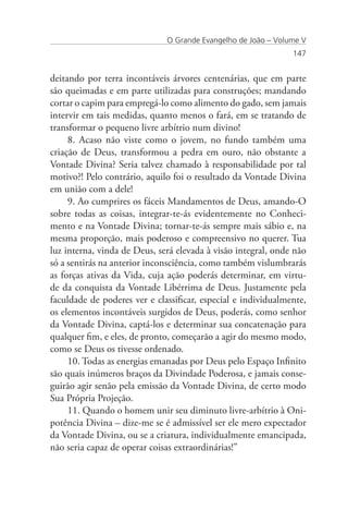 O Grande Evangelho de João – Volume V
                                                               147


deitando por terra incontáveis árvores centenárias, que em parte
são queimadas e em parte utilizadas para construções; mandando
cortar o capim para empregá-lo como alimento do gado, sem jamais
intervir em tais medidas, quanto menos o fará, em se tratando de
transformar o pequeno livre arbítrio num divino!
     8. Acaso não viste como o jovem, no fundo também uma
criação de Deus, transformou a pedra em ouro, não obstante a
Vontade Divina? Seria talvez chamado à responsabilidade por tal
motivo?! Pelo contrário, aquilo foi o resultado da Vontade Divina
em união com a dele!
     9. Ao cumprires os fáceis Mandamentos de Deus, amando-O
sobre todas as coisas, integrar-te-ás evidentemente no Conheci-
mento e na Vontade Divina; tornar-te-ás sempre mais sábio e, na
mesma proporção, mais poderoso e compreensivo no querer. Tua
luz interna, vinda de Deus, será elevada à visão integral, onde não
só a sentirás na anterior inconsciência, como também vislumbrarás
as forças ativas da Vida, cuja ação poderás determinar, em virtu-
de da conquista da Vontade Libérrima de Deus. Justamente pela
faculdade de poderes ver e classificar, especial e individualmente,
os elementos incontáveis surgidos de Deus, poderás, como senhor
da Vontade Divina, captá-los e determinar sua concatenação para
qualquer fim, e eles, de pronto, começarão a agir do mesmo modo,
como se Deus os tivesse ordenado.
     10. Todas as energias emanadas por Deus pelo Espaço Infinito
são quais inúmeros braços da Divindade Poderosa, e jamais conse-
guirão agir senão pela emissão da Vontade Divina, de certo modo
Sua Própria Projeção.
     11. Quando o homem unir seu diminuto livre-arbítrio à Oni-
potência Divina – dize-me se é admissível ser ele mero expectador
da Vontade Divina, ou se a criatura, individualmente emancipada,
não seria capaz de operar coisas extraordinárias!”
 