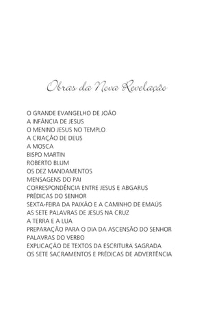 O GRANDE EVANGELHO DE JOÃO
A INFÂNCIA DE JESUS
O MENINO JESUS NO TEMPLO
A CRIAÇÃO DE DEUS
A MOSCA
BISPO MARTIN
ROBERTO BLUM
OS DEZ MANDAMENTOS
MENSAGENS DO PAI
CORRESPONDÊNCIA ENTRE JESUS E ABGARUS
PRÉDICAS DO SENHOR
SEXTA-FEIRA DA PAIXÃO E A CAMINHO DE EMAÚS
AS SETE PALAVRAS DE JESUS NA CRUZ
A TERRA E A LUA
PREPARAÇÃO PARA O DIA DA ASCENSÃO DO SENHOR
PALAVRAS DO VERBO
EXPLICAÇÃO DE TEXTOS DA ESCRITURA SAGRADA
OS SETE SACRAMENTOS E PRÉDICAS DE ADVERTÊNCIA
 