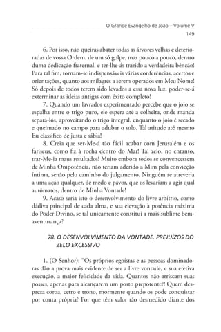 O Grande Evangelho de João – Volume V
                                                                   149


     6. Por isso, não queiras abater todas as árvores velhas e deterio-
radas de vossa Ordem, de um só golpe, mas pouco a pouco, dentro
duma dedicação fraternal, e ter-lhe-ás trazido a verdadeira bênção!
Para tal fim, tornam-se indispensáveis várias conferências, acertos e
orientações, quanto aos milagres a serem operados em Meu Nome!
Só depois de todos terem sido levados a essa nova luz, poder-se-á
exterminar as ideias antigas com êxito completo!
     7. Quando um lavrador experimentado percebe que o joio se
espalha entre o trigo puro, ele espera até a colheita, onde manda
separá-los, aproveitando o trigo integral, enquanto o joio é secado
e queimado no campo para adubar o solo. Tal atitude até mesmo
Eu classifico de justa e sábia!
     8. Creia que ser-Me-á tão fácil acabar com Jerusalém e os
fariseus, como fiz à rocha dentro do Mar! Tal zelo, no entanto,
trar-Me-ia maus resultados! Muito embora todos se convencessem
de Minha Onipotência, não teriam aderido a Mim pela convicção
íntima, senão pelo caminho do julgamento. Ninguém se atreveria
a uma ação qualquer, de medo e pavor, que os levariam a agir qual
autômatos, dentro de Minha Vontade!
     9. Acaso seria isto o desenvolvimento do livre arbítrio, como
dádiva principal de cada alma, e sua elevação à potência máxima
do Poder Divino, se tal unicamente constitui a mais sublime bem-
aventurança?

      78. O DESENVOLVIMENTO DA VONTADE. PREJUÍZOS DO 	
      	 ZELO EXCESSIVO

     1. (O Senhor): “Os próprios egoístas e as pessoas dominado-
ras dão a prova mais evidente de ser a livre vontade, e sua efetiva
execução, a maior felicidade da vida. Quantos não arriscam suas
posses, apenas para alcançarem um posto prepotente?! Quem des-
preza coroa, cetro e trono, mormente quando os pode conquistar
por conta própria? Por que têm valor tão desmedido diante dos
 