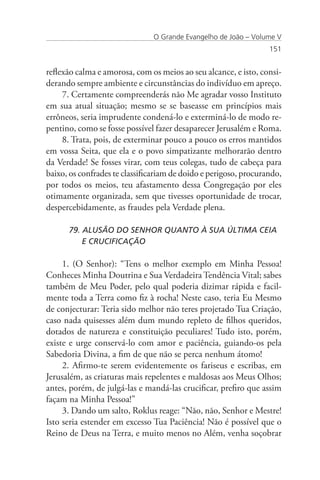 O Grande Evangelho de João – Volume V
                                                                  151


reflexão calma e amorosa, com os meios ao seu alcance, e isto, consi-
derando sempre ambiente e circunstâncias do indivíduo em apreço.
     7. Certamente compreenderás não Me agradar vosso Instituto
em sua atual situação; mesmo se se baseasse em princípios mais
errôneos, seria imprudente condená-lo e exterminá-lo de modo re-
pentino, como se fosse possível fazer desaparecer Jerusalém e Roma.
     8. Trata, pois, de exterminar pouco a pouco os erros mantidos
em vossa Seita, que ela e o povo simpatizante melhorarão dentro
da Verdade! Se fosses virar, com teus colegas, tudo de cabeça para
baixo, os confrades te classificariam de doido e perigoso, procurando,
por todos os meios, teu afastamento dessa Congregação por eles
otimamente organizada, sem que tivesses oportunidade de trocar,
despercebidamente, as fraudes pela Verdade plena.

      79. ALUSÃO DO SENHOR QUANTO À SUA ÚLTIMA CEIA 	
      	 E CRUCIFICAÇÃO

     1. (O Senhor): “Tens o melhor exemplo em Minha Pessoa!
Conheces Minha Doutrina e Sua Verdadeira Tendência Vital; sabes
também de Meu Poder, pelo qual poderia dizimar rápida e facil-
mente toda a Terra como fiz à rocha! Neste caso, teria Eu Mesmo
de conjecturar: Teria sido melhor não teres projetado Tua Criação,
caso nada quisesses além dum mundo repleto de filhos queridos,
dotados de natureza e constituição peculiares! Tudo isto, porém,
existe e urge conservá-lo com amor e paciência, guiando-os pela
Sabedoria Divina, a fim de que não se perca nenhum átomo!
     2. Afirmo-te serem evidentemente os fariseus e escribas, em
Jerusalém, as criaturas mais repelentes e maldosas aos Meus Olhos;
antes, porém, de julgá-las e mandá-las crucificar, prefiro que assim
façam na Minha Pessoa!”
     3. Dando um salto, Roklus reage: “Não, não, Senhor e Mestre!
Isto seria estender em excesso Tua Paciência! Não é possível que o
Reino de Deus na Terra, e muito menos no Além, venha soçobrar
 