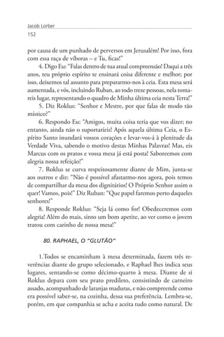 Jacob Lorber
152


por causa de um punhado de perversos em Jerusalém! Por isso, fora
com essa raça de víboras – e Tu, ficas!”
      4. Digo Eu: “Falas dentro de tua atual compreensão! Daqui a três
anos, teu próprio espírito te ensinará coisa diferente e melhor; por
isso, deixemos tal assunto para prepararmo-nos à ceia. Esta mesa será
aumentada, e vós, incluindo Ruban, ao todo treze pessoas, nela toma-
reis lugar, representando o quadro de Minha última ceia nesta Terra!”
      5. Diz Roklus: “Senhor e Mestre, por que falas de modo tão
místico?”
      6. Respondo Eu: “Amigos, muita coisa teria que vos dizer; no
entanto, ainda não o suportaríeis! Após aquela última Ceia, o Es-
pírito Santo inundará vossos corações e levar-vos-á à plenitude da
Verdade Viva, sabendo o motivo destas Minhas Palavras! Mas, eis
Marcus com os pratos e vossa mesa já está posta! Saboreemos com
alegria nossa refeição!”
      7. Roklus se curva respeitosamente diante de Mim, junta-se
aos outros e diz: “Não é possível afastarmo-nos agora, pois temos
de compartilhar da mesa dos dignitários! O Próprio Senhor assim o
quer! Vamos, pois!” Diz Ruban: “Que papel faremos perto daqueles
senhores!”
      8. Responde Roklus: “Seja lá como for! Obedeceremos com
alegria! Além do mais, sinto um bom apetite, ao ver como o jovem
tratou com carinho de nossa mesa!”

       80. RAPHAEL, O “GLUTÃO”

     1.Todos se encaminham à mesa determinada, fazem três re-
verências diante do grupo selecionado, e Raphael lhes indica seus
lugares, sentando-se como décimo-quarto à mesa. Diante de si
Roklus depara com seu prato predileto, consistindo de carneiro
assado, acompanhado de laranjas maduras, e não compreende como
era possível saber-se, na cozinha, dessa sua preferência. Lembra-se,
porém, em que companhia se acha e aceita tudo como natural. De
 