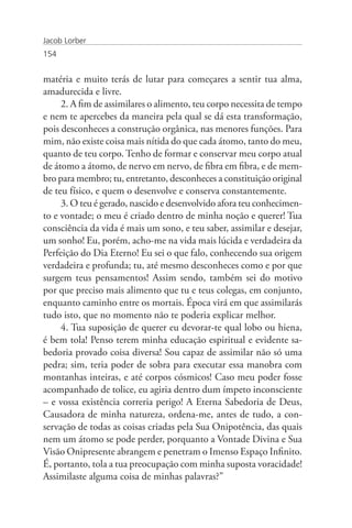 Jacob Lorber
154


matéria e muito terás de lutar para começares a sentir tua alma,
amadurecida e livre.
     2. A fim de assimilares o alimento, teu corpo necessita de tempo
e nem te apercebes da maneira pela qual se dá esta transformação,
pois desconheces a construção orgânica, nas menores funções. Para
mim, não existe coisa mais nítida do que cada átomo, tanto do meu,
quanto de teu corpo. Tenho de formar e conservar meu corpo atual
de átomo a átomo, de nervo em nervo, de fibra em fibra, e de mem-
bro para membro; tu, entretanto, desconheces a constituição original
de teu físico, e quem o desenvolve e conserva constantemente.
     3. O teu é gerado, nascido e desenvolvido afora teu conhecimen-
to e vontade; o meu é criado dentro de minha noção e querer! Tua
consciência da vida é mais um sono, e teu saber, assimilar e desejar,
um sonho! Eu, porém, acho-me na vida mais lúcida e verdadeira da
Perfeição do Dia Eterno! Eu sei o que falo, conhecendo sua origem
verdadeira e profunda; tu, até mesmo desconheces como e por que
surgem teus pensamentos! Assim sendo, também sei do motivo
por que preciso mais alimento que tu e teus colegas, em conjunto,
enquanto caminho entre os mortais. Época virá em que assimilarás
tudo isto, que no momento não te poderia explicar melhor.
     4. Tua suposição de querer eu devorar-te qual lobo ou hiena,
é bem tola! Penso terem minha educação espiritual e evidente sa-
bedoria provado coisa diversa! Sou capaz de assimilar não só uma
pedra; sim, teria poder de sobra para executar essa manobra com
montanhas inteiras, e até corpos cósmicos! Caso meu poder fosse
acompanhado de tolice, eu agiria dentro dum ímpeto inconsciente
– e vossa existência correria perigo! A Eterna Sabedoria de Deus,
Causadora de minha natureza, ordena-me, antes de tudo, a con-
servação de todas as coisas criadas pela Sua Onipotência, das quais
nem um átomo se pode perder, porquanto a Vontade Divina e Sua
Visão Onipresente abrangem e penetram o Imenso Espaço Infinito.
É, portanto, tola a tua preocupação com minha suposta voracidade!
Assimilaste alguma coisa de minhas palavras?”
 